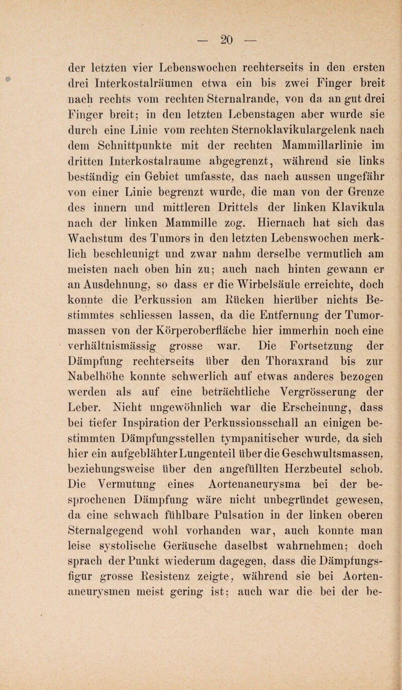 der letzten vier Lebenswochen rechterseits in den ersten drei Interkostalräumen etwa ein bis zwei Finger breit nach rechts vom rechten Sternalrande, von da an gut drei Finger breit; in den letzten Lebenstagen aber wurde sie durch eine Linie vom rechten Sternoklavikulargelenk nach dem Schnittpunkte mit der rechten Mammillarlinie im dritten Interkostalraume abgegrenzt, während sie links beständig ein Gebiet umfasste, das nach aussen ungefähr von einer Linie begrenzt wurde, die man von der Grenze des innern und mittleren Drittels der linken Klavikula nach der linken Mammille zog. Hiernach hat sich das Wachstum des Tumors in den letzten Lebenswochen merk¬ lich beschleunigt und zwar nahm derselbe vermutlich am meisten nach oben hin zu; auch nach hinten gewann er an Ausdehnung, so dass er die Wirbelsäule erreichte, doch konnte die Perkussion am Kücken hierüber nichts Be¬ stimmtes schliessen lassen, da die Entfernung der Tumor¬ massen von der Körperoberfläche hier immerhin noch eine verhältnismässig grosse war. Die Fortsetzung der Dämpfung rechterseits über den Thoraxrand bis zur Nabelhöhe konnte schwerlich auf etwas anderes bezogen werden als auf eine beträchtliche Vergrösserung der Leber. Nicht ungewöhnlich war die Erscheinung, dass bei tiefer Inspiration der Perkussionsschall an einigen be¬ stimmten Dämpfungsstellen tympanitischer wurde, da sieh hier ein aufgeblähter Lungenteil über die Geschwultsmassen, beziehungsweise über den angefüllten Herzbeutel schob. Die Vermutung eines Aortenaneurysma bei der be¬ sprochenen Dämpfung wäre nicht unbegründet gewesen, da eine schwach fühlbare Pulsation in der linken oberen Sternalgegend wohl vorhanden war, auch konnte man leise systolische Geräusche daselbst wahrnehmen; doch sprach der Punkt wiederum dagegen, dass die Dämpfungs¬ figur grosse Resistenz zeigte, während sie bei Aorten¬ aneurysmen meist gering ist; auch war die bei der be-