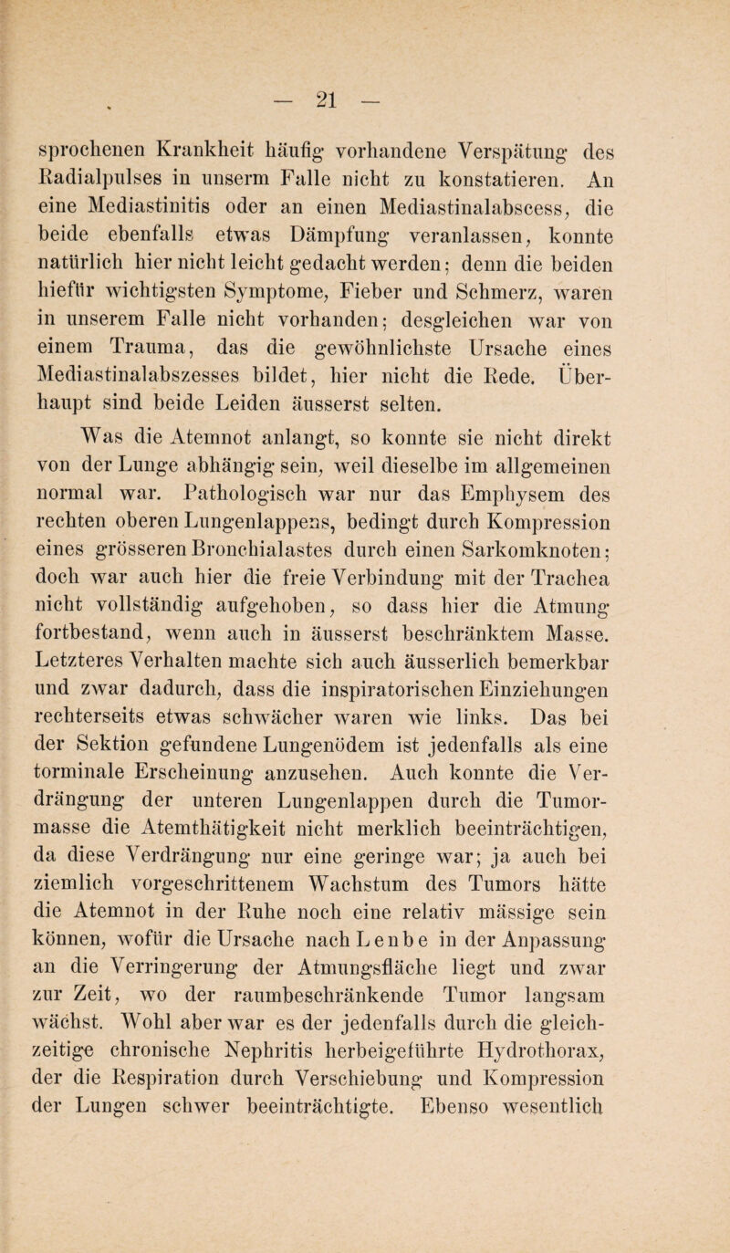 sprochenen Krankheit häufig’ vorhandene Verspätung des Radialpulses in unserm Falle nicht zu konstatieren. An eine Mediastinitis oder an einen Mediastinalabscess, die beide ebenfalls etwas Dämpfung veranlassen, konnte natürlich hier nicht leicht gedacht werden; denn die beiden hieflir wichtigsten Symptome, Fieber und Schmerz, waren in unserem Falle nicht vorhanden; desgleichen war von einem Trauma, das die gewöhnlichste Ursache eines Mediastinalabszesses bildet, hier nicht die Rede. Über¬ haupt sind beide Leiden äusserst selten. Was die Atemnot anlangt, so konnte sie nicht direkt von der Lunge abhängig sein, weil dieselbe im allgemeinen normal war. Pathologisch war nur das Emphysem des rechten oberen Lungenlappens, bedingt durch Kompression eines grösseren Bronchialastes durch einen Sarkomknoten; doch war auch hier die freie Verbindung mit der Trachea nicht vollständig aufgehoben, so dass hier die Atmung fortbestand, wenn auch in äusserst beschränktem Masse. Letzteres Verhalten machte sich auch äusserlich bemerkbar und zwar dadurch, dass die inspiratorischen Einziehungen rechterseits etwas schwächer waren wie links. Das bei der Sektion gefundene Lungenödem ist jedenfalls als eine torminale Erscheinung anzusehen. Auch konnte die Ver¬ drängung der unteren Lungenlappen durch die Tumor¬ masse die Atemthätigkeit nicht merklich beeinträchtigen, da diese Verdrängung nur eine geringe war; ja auch bei ziemlich vorgeschrittenem Wachstum des Tumors hätte die Atemnot in der Ruhe noch eine relativ mässige sein können, wofür die Ursache nachLenbe in der Anpassung an die Verringerung der Atmungsfläche liegt und zwar zur Zeit, wo der raumbeschränkende Tumor langsam wächst. Wohl aber war es der jedenfalls durch die gleich¬ zeitige chronische Nephritis herbeigeführte Hydrothorax, der die Respiration durch Verschiebung und Kompression der Lungen schwer beeinträchtigte. Ebenso wesentlich