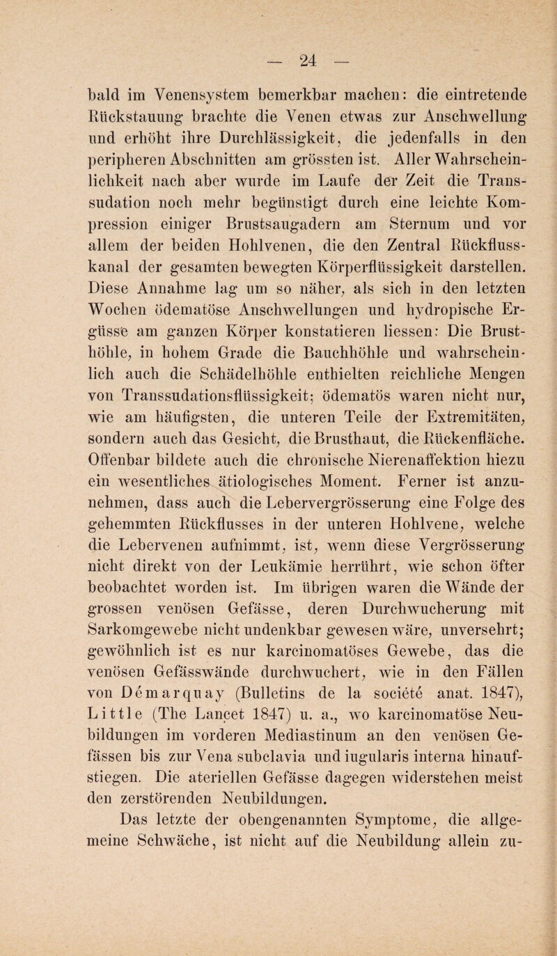 bald im Venensystem bemerkbar machen : die eintretende Rtickstaunng brachte die Venen etwas zur Anschwellung und erhöht ihre Durchlässigkeit, die jedenfalls in den peripheren Abschnitten am grössten ist. Aller Wahrschein¬ lichkeit nach aber wurde im Laufe der Zeit die Trans¬ sudation noch mehr begünstigt durch eine leichte Kom¬ pression einiger Brustsaugadern am Sternum und vor allem der beiden Hohlvenen, die den Zentral Rückfluss¬ kanal der gesamten bewegten Körperflüssigkeit darstellen. Diese Annahme lag um so näher, als sich in den letzten Wochen ödematöse Anschwellungen und hydropische Er¬ güsse am ganzen Körper konstatieren Hessen: Die Brust¬ höhle, in hohem Grade die Bauchhöhle und wahrschein¬ lich auch die Schädelhöhle enthielten reichliche Mengen von Transsudationsflüssigkeit; ödematös waren nicht nur, wie am häufigsten, die unteren Teile der Extremitäten, sondern auch das Gesicht, die Brusthaut, die Rückenfläche. Offenbar bildete auch die chronische Nierenaffektion hiezu ein wesentliches ätiologisches Moment. Ferner ist anzu¬ nehmen, dass auch die Lebervergrösserung eine Folge des gehemmten Rückflusses in der unteren Hohlvene, welche die Lebervenen aufnimmt, ist, wenn diese Vergrösserung nicht direkt von der Leukämie herrührt, wie schon öfter beobachtet worden ist. Im übrigen waren die Wände der grossen venösen Gefässe, deren Durchwucherung mit Sarkomgewebe nicht undenkbar gewesen wäre, unversehrt; gewöhnlich ist es nur karcinomatöses Gewebe, das die venösen Gefässwände durchwuchert, wie in den Fällen von Demarquay (Bulletins de la societe anat. 1847), Little (The Lancet 1847) u. a., wo karcinomatöse Neu¬ bildungen im vorderen Mediastinum an den venösen Ge- fässen bis zur Vena subclavia und iugularis interna hinauf¬ stiegen. Die ateriellen Gefässe dagegen widerstehen meist den zerstörenden Neubildungen. Das letzte der obengenannten Symptome, die allge¬ meine Schwäche, ist nicht auf die Neubildung allein zu-