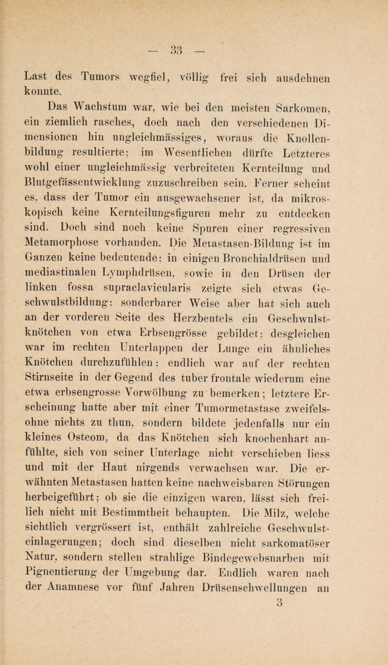Last des Tumors wegfiel, völlig- frei sieh ausdehnen konnte. Das Wachstum war, wie bei den meisten Sarkomen, ein ziemlich rasches, doch nach den verschiedenen Di¬ mensionen hin ungleichmässiges, woraus die Knollen¬ bildung resultierte; im Wesentlichen dürfte Letzteres wohl einer ungleichmässig verbreiteten Kernteilung und Blutgefässentwicklung zuzuschreiben sein. Ferner scheint es, dass der Tumor ein ausgewachsener ist, da mikros¬ kopisch keine Kernteilungsfiguren mehr zu entdecken sind. Doch sind noch keine Spuren einer regressiven Metamorphose vorhanden. Die Metastasen-Bildung ist im Ganzen keine bedeutende; in einigen Bronchialdrüsen und mediastinalen Lymphdrüsen, sowie in den Drüsen der linken fossa supraclavicularis zeigte sich etwas Ge¬ schwulstbildung; sonderbarer Weise aber hat sich auch an der vorderen Seite des Herzbeutels ein Geschwulst¬ knötchen von etwa Erbsengrösse gebildet; desgleichen war im rechten Unterlappen der Lunge ein ähnliches Knötchen durchzufühlen; endlich war auf der rechten Stirnseite in der Gegend des tuber frontale wiederum eine etwa erbsengrosse Vorwölbung zu bemerken; letztere Er¬ scheinung hatte aber mit einer Tumormetastase zweifels¬ ohne nichts zu tliun, sondern bildete jedenfalls nur ein kleines Osteom, da das Knötchen sich knochenhart an¬ fühlte, sich von seiner Unterlage nicht verschieben liess und mit der Haut nirgends verwachsen war. Die er¬ wähnten Metastasen hatten keine nachweisbaren Störungen herbeigeführt; ob sie die einzigen waren, lässt sich frei¬ lich nicht mit Bestimmtheit behaupten. Die Milz, welche sichtlich vergrössert ist, enthält zahlreiche Geschwulst¬ einlagerungen; doch sind dieselben nicht sarkomatöser Natur, sondern stellen strahlige Bindegewebsnarben mit Pigmentierung der Umgebung dar. Endlich waren nach der Anamnese vor fünf Jahren Drüsenschwellungen an