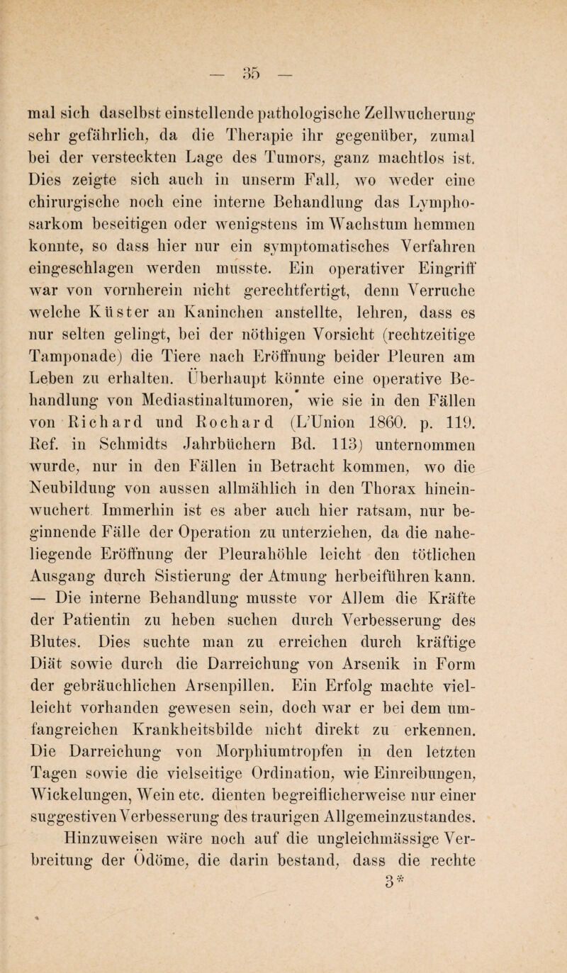 mal sich daselbst einstellende pathologische Zellwucherung sehr gefährlich, da die Therapie ihr gegenüber, zumal bei der versteckten Lage des Tumors, ganz machtlos ist. Dies zeigte sich auch in unserm Fall, wo weder eine chirurgische noch eine interne Behandlung das Lympho¬ sarkom beseitigen oder wenigstens im Wachstum hemmen konnte, so dass hier nur ein symptomatisches Verfahren eingeschlagen werden musste. Ein operativer Eingriff war von vornherein nicht gerechtfertigt, denn Verruche welche Küster an Kaninchen anstellte, lehren, dass es nur selten gelingt, bei der nöthigen Vorsicht (rechtzeitige Tamponade) die Tiere nach Eröffnung beider Pleuren am Leben zu erhalten. Überhaupt könnte eine operative Be- m handlung von Mediastinaltumoren, wie sie in den Fällen von Richard und Rochard (IfUnion 1860. p. 119. Ref. in Schmidts Jahrbüchern Bd. 113) unternommen wurde, nur in den Fällen in Betracht kommen, wo die Neubildung von aussen allmählich in den Thorax hinein¬ wuchert Immerhin ist es aber auch hier ratsam, nur be¬ ginnende Fälle der Operation zu unterziehen, da die nahe¬ liegende Eröffnung der Pleurahöhle leicht den tötlichen Ausgang durch Sistierung der Atmung herbeiführen kann. — Die interne Behandlung musste vor Allem die Kräfte der Patientin zu heben suchen durch Verbesserung des Blutes. Dies suchte man zu erreichen durch kräftige Diät sowie durch die Darreichung von Arsenik in Form der gebräuchlichen Arsenpillen. Ein Erfolg machte viel¬ leicht vorhanden gewesen sein, doch war er bei dem um¬ fangreichen Krankheitsbilde nicht direkt zu erkennen. Die Darreichung von Morphiumtropfen in den letzten Tagen sowie die vielseitige Ordination, wie Einreibungen, Wickelungen, Wein etc. dienten begreiflicherweise nur einer suggestiven Verbesserung des traurigen Allgemeinzustandes. Hinzuweisen wäre noch auf die ungleichmässige Ver¬ breitung der Odöme, die darin bestand, dass die rechte 3*