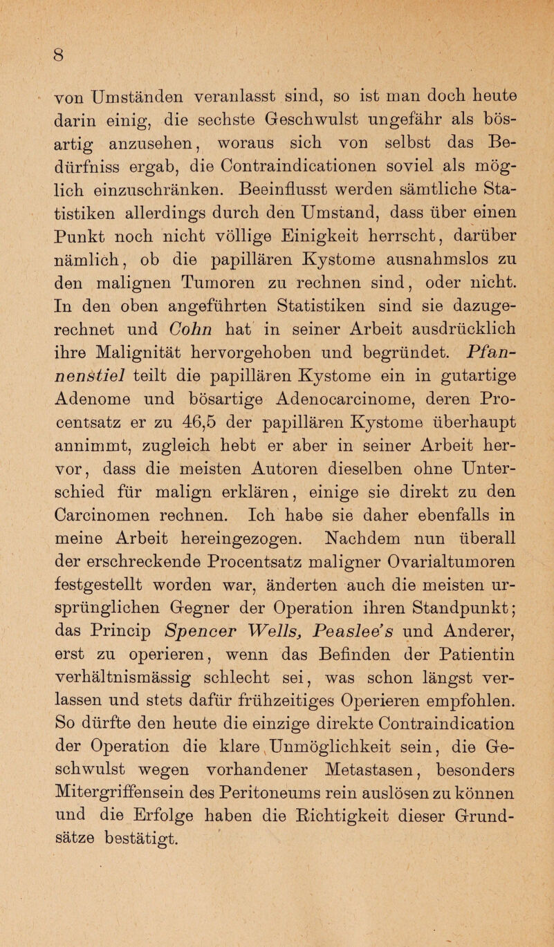 von Umständen veranlasst sind, so ist man doch heute darin einig, die sechste Geschwulst ungefähr als bös¬ artig anzusehen, woraus sich von selbst das Be- dürfniss ergab, die Contraindicationen soviel als mög¬ lich einzuschränken. Beeinflusst werden sämtliche Sta¬ tistiken allerdings durch den Umstand, dass über einen Punkt noch nicht völlige Einigkeit herrscht, darüber nämlich, ob die papillären Kystome ausnahmslos zu den malignen Tumoren zu rechnen sind, oder nicht. In den oben angeführten Statistiken sind sie dazuge¬ rechnet und Cohn hat in seiner Arbeit ausdrücklich ihre Malignität hervorgehoben und begründet. Pfan¬ nenstiel teilt die papillären Kystome ein in gutartige Adenome und bösartige Adenocarcinome, deren Pro¬ centsatz er zu 46,5 der papillären Kystome überhaupt annimmt, zugleich hebt er aber in seiner Arbeit her¬ vor, dass die meisten Autoren dieselben ohne Unter¬ schied für malign erklären, einige sie direkt zu den Carcinomen rechnen. Ich habe sie daher ebenfalls in meine Arbeit hereingezogen. Nachdem nun überall der erschreckende Procentsatz maligner Ovarialtumoren festgestellt worden war, änderten auch die meisten ur¬ sprünglichen Gegner der Operation ihren Standpunkt; das Princip Spencer Wells, Peaslee s und Anderer, erst zu operieren, wenn das Befinden der Patientin verhältnismässig schlecht sei, was schon längst ver¬ lassen und stets dafür frühzeitiges Operieren empfohlen. So dürfte den heute die einzige direkte Contraindication der Operation die klare Unmöglichkeit sein, die Ge¬ schwulst wegen vorhandener Metastasen, besonders Mitergriffensein des Peritoneums rein auslösen zu können und die Erfolge haben die Richtigkeit dieser Grund¬ sätze bestätigt.