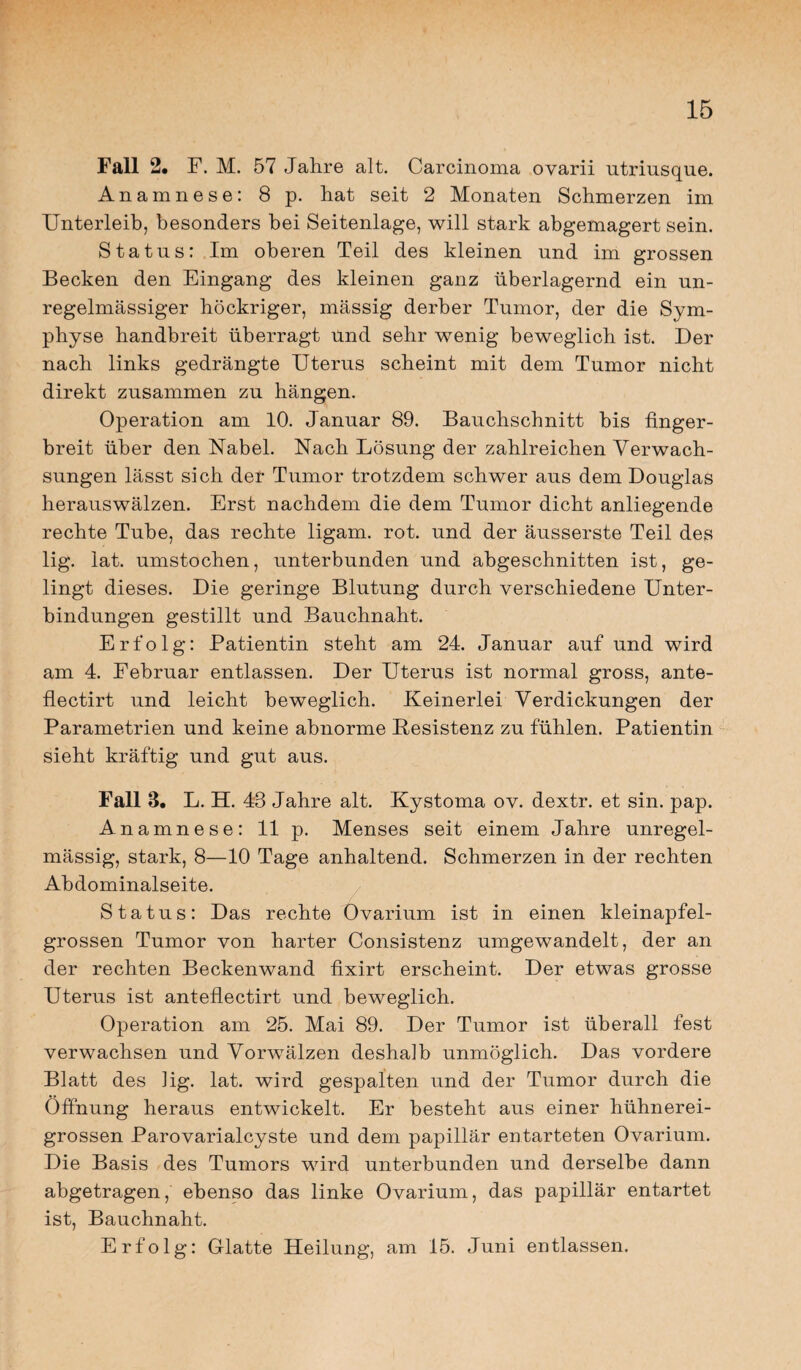 Fall 2. F. M. 57 Jahre alt. Carcinoma ovarii utriusque. Anamnese: 8 p. hat seit 2 Monaten Schmerzen im Unterleib, besonders bei Seitenlage, will stark abgemagert sein. Status: Im oberen Teil des kleinen und im grossen Becken den Eingang des kleinen ganz überlagernd ein un¬ regelmässiger höckriger, massig derber Tumor, der die Sym¬ physe handbreit überragt und sehr wenig beweglich ist. Der nach links gedrängte Uterus scheint mit dem Tumor nicht direkt zusammen zu hängen. Operation am 10. Januar 89. Bauchschnitt bis finger¬ breit über den Nabel. Nach Lösung der zahlreichen Verwach¬ sungen lässt sich der Tumor trotzdem schwer aus dem Douglas herauswälzen. Erst nachdem die dem Tumor dicht anliegende rechte Tube, das rechte ligam. rot. und der äusserste Teil des lig. lat. umstochen, unterbunden und abgeschnitten ist, ge¬ lingt dieses. Die geringe Blutung durch verschiedene Unter¬ bindungen gestillt und Bauchnaht. Erfolg: Patientin steht am 24. Januar auf und wird am 4. Februar entlassen. Der Uterus ist normal gross, ante- flectirt und leicht beweglich. Keinerlei Verdickungen der Parametrien und keine abnorme Resistenz zu fühlen. Patientin sieht kräftig und gut aus. Fall 3. L. H. 48 Jahre alt. Kystoma ov. dextr. et sin. pap. Anamnese: 11 p. Menses seit einem Jahre unregel¬ mässig, stark, 8—10 Tage anhaltend. Schmerzen in der rechten Abdominalseite. Status: Das rechte Ovarium ist in einen kleinapfel¬ grossen Tumor von harter Consistenz umgewandelt, der an der rechten Beckenwand fixirt erscheint. Der etwas grosse Uterus ist anteflectirt und beweglich. Operation am 25. Mai 89. Der Tumor ist überall fest verwachsen und Vorwälzen deshalb unmöglich. Das vordere Blatt des lig. lat. wird gespalten und der Tumor durch die Öffnung heraus entwickelt. Er besteht aus einer hühnerei¬ grossen Parovarialcyste und dem papillär entarteten Ovarium. Die Basis des Tumors wird unterbunden und derselbe dann abgetragen, ebenso das linke Ovarium, das papillär entartet ist, Bauchnaht. Erfolg: Glatte Heilung, am 15. Juni entlassen.