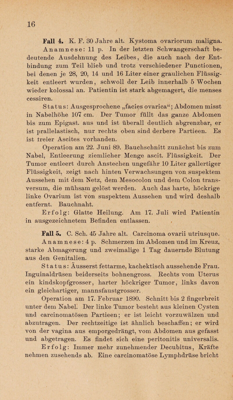 j Fall 1. K. F. 30 Jahre alt. Kystoma ovariorum maligna. Anamnese: 11 p. In der letzten Schwangerschaft be¬ deutende Ausdehnung des Leibes, die auch nach der Ent¬ bindung zum Teil blieb und trotz verschiedener Punctionen, bei denen je 28, 20, 14 und 16 Liter einer graulichen Flüssig¬ keit entleert wurden, schwoll der Leib innerhalb 5 Wochen wieder kolossal an. Patientin ist stark abgemagert, die menses cessiren. Status: Ausgesprochene „facies ovarica“; Abdomen misst in Nabelhöhe 107 cm. Der Tumor füllt das ganze Abdomen bis zum Epigast, aus und ist überall deutlich abgrenzbar, er ist prallelastisch, nur rechts oben sind derbere Partieen. Es ist treier Ascites vorhanden. Operation am 22. Juni 89. Bauchschnitt zunächst bis zum Nabel, Entleerung ziemlicher Menge ascit. Flüssigkeit. Der Tumor entleert durch Anstechen ungefähr 10 Liter gallertiger Flüssigkeit, zeigt nach hinten Verwachsungen von suspektem Aussehen mit dem Netz, dem Mesocolon und dem Colon trans- versum, die mühsam gelöst werden. Auch das harte, höckrige linke Ovarium ist von suspektem Aussehen und wird deshalb entfernt. Bauchnaht. Erfolg: Glatte Heilung. Am 17. Juli wird Patientin in ausgezeichnetem Befinden entlassen. Fall 5. C. Sch. 45 Jahre alt. Carcinoma ovarii utriusque. Anamnese: 4 p. Schmerzen im Abdomen und im Kreuz, starke Abmagerung und zweimalige 1 Tag dauernde Blutung aus den Genitalien. Status: Äusserst fettarme, kachektisch aussehende Frau. / Inguinaldrüsen beiderseits bohnengross. Rechts vom Uterus ein kindskopfgrosser, harter höckriger Tumor, links davon ein gleichartiger, mannsfaustgrosser. Operation am 17. Februar 1890. Schnitt bis 2 fingerbreit unter dem Nabel. Der linke Tumor besteht aus kleinen Cysten und carcinomatösen Partieen; er ist leicht vorzuwälzen und abzutragen. Der rechtzeitige ist ähnlich beschaffen; er wird von der vagina aus emporgedrängt, vom Abdomen aus gefasst und abgetragen. Es findet sich eine peritonitis universalis. Erfolg: Immer mehr zunehmender Decubitus, Kräfte nehmen zusehends ab. Eine carcinomatöse Lymphdrüse bricht