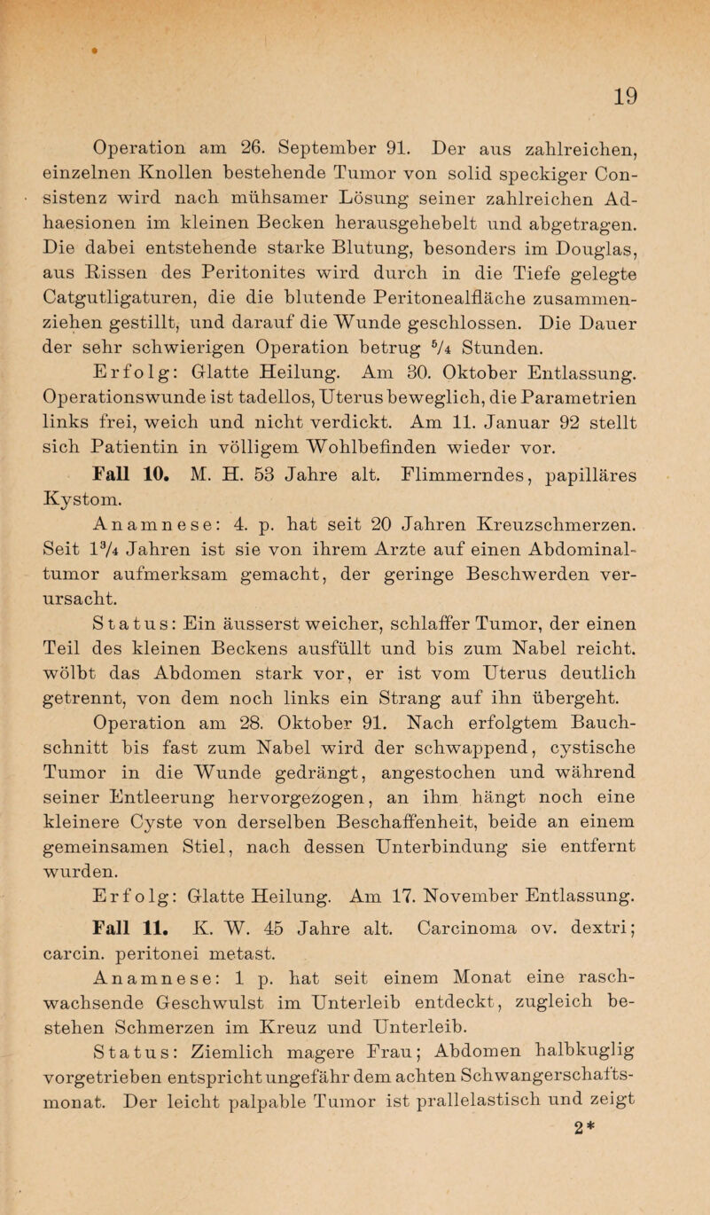 Operation am 26. September 91. Der aus zahlreichen, einzelnen Knollen bestehende Tumor von solid speckiger Con- sistenz wird nach mühsamer Lösung seiner zahlreichen Ad- haesionen im kleinen Becken herausgehebelt und abgetragen. Die dabei entstehende starke Blutung, besonders im Douglas, aus Bissen des Peritonites wird durch in die Tiefe gelegte Catgutligaturen, die die blutende Peritonealfläche zusammen¬ ziehen gestillt, und darauf die Wunde geschlossen. Die Dauer der sehr schwierigen Operation betrug 5/4 Stunden. Erfolg: Glatte Heilung. Am 30. Oktober Entlassung. Operationswunde ist tadellos, Uterus beweglich, die Parametrien links frei, weich und nicht verdickt. Am 11. Januar 92 stellt sich Patientin in völligem Wohlbefinden wieder vor. Fall 10. M. H. 53 Jahre alt. Flimmerndes, papilläres Kystom. Anamnese: 4. p. hat seit 20 Jahren Kreuzschmerzen. Seit 13A Jahren ist sie von ihrem Arzte auf einen Abdominal¬ tumor aufmerksam gemacht, der geringe Beschwerden ver¬ ursacht. Status: Ein äusserst weicher, schlaffer Tumor, der einen Teil des kleinen Beckens ausfüllt und bis zum Nabel reicht, wölbt das Abdomen stark vor, er ist vom Uterus deutlich getrennt, von dem noch links ein Strang auf ihn übergeht. Operation am 28. Oktober 91. Nach erfolgtem Bauch¬ schnitt bis fast zum Nabel wird der schwappend, cystische Tumor in die Wunde gedrängt, angestochen und während seiner Entleerung hervorgezogen, an ihm hängt noch eine kleinere Cyste von derselben Beschaffenheit, beide an einem gemeinsamen Stiel, nach dessen Unterbindung sie entfernt wurden. Erfolg: Glatte Heilung. Am 17. November Entlassung. Fall 11. K. W. 45 Jahre alt. Carcinoma ov. dextri; carcin. peritonei metast. Anamnese: 1 p. hat seit einem Monat eine rasch¬ wachsende Geschwulst im Unterleib entdeckt, zugleich be¬ stehen Schmerzen im Kreuz und Unterleib. Status: Ziemlich magere Frau; Abdomen halbkuglig vorgetrieben entspricht ungefähr dem achten Schwangerschatts- monat. Der leicht palpable Tumor ist prallelastisch und zeigt 2*