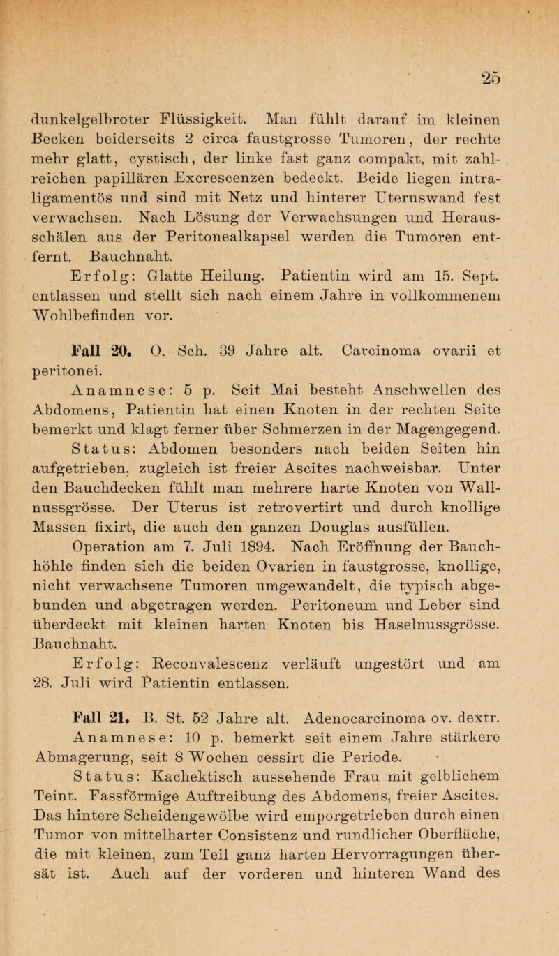 dunkelgelbroter Flüssigkeit. Man fühlt darauf im kleinen Becken beiderseits 2 circa faustgrosse Tumoren, der rechte mehr glatt, cystisch, der linke fast ganz compakt, mit zahl¬ reichen papillären Excrescenzen bedeckt. Beide liegen intra- ligamentös und sind mit Netz und hinterer Uteruswand fest verwachsen. Nach Lösung der Verwachsungen und Heraus¬ schälen aus der Peritonealkapsel werden die Tumoren ent¬ fernt. Bauchnaht. Erfolg: Glatte Heilung. Patientin wird am 15. Sept. entlassen und stellt sich nach einem Jahre in vollkommenem Wohlbefinden vor. Fall 20. 0. Sch. 39 Jahre alt. Carcinoma ovarii et peritonei. Anamnese: 5 p. Seit Mai besteht Anschwellen des Abdomens, Patientin hat einen Knoten in der rechten Seite bemerkt und klagt ferner über Schmerzen in der Magengegend. Status: Abdomen besonders nach beiden Seiten hin aufgetrieben, zugleich ist freier Ascites nachweisbar. Unter den Bauchdecken fühlt man mehrere harte Knoten von Wall¬ nussgrösse. Der Uterus ist retrovertirt und durch knollige Massen fixirt, die auch den ganzen Douglas ausfüllen. Operation am 7. Juli 1894. Nach Eröffnung der Bauch¬ höhle finden sich die beiden Ovarien in faustgrosse, knollige, nicht verwachsene Tumoren umgewandelt, die typisch abge¬ bunden und abgetragen werden. Peritoneum und Leber sind überdeckt mit kleinen harten Knoten bis Haselnussgrösse. Bauchnaht. Erfolg: Reconvalescenz verläuft ungestört und am 28. Juli wird Patientin entlassen. Fall 21. B. St. 52 Jahre alt. Adenocarcinoma ov. dextr. Anamnese: 10 p. bemerkt seit einem Jahre stärkere Abmagerung, seit 8 Wochen cessirt die Periode. Status: Kachektisch aussehende Frau mit gelblichem Teint. Fassförmige Auftreibung des Abdomens, freier Ascites. Das hintere Scheidengewölbe wird emporgetrieben durch einen Tumor von mittelharter Consistenz und rundlicher Oberfläche, die mit kleinen, zum Teil ganz harten Hervorragungen über¬ sät ist. Auch auf der vorderen und hinteren Wand des