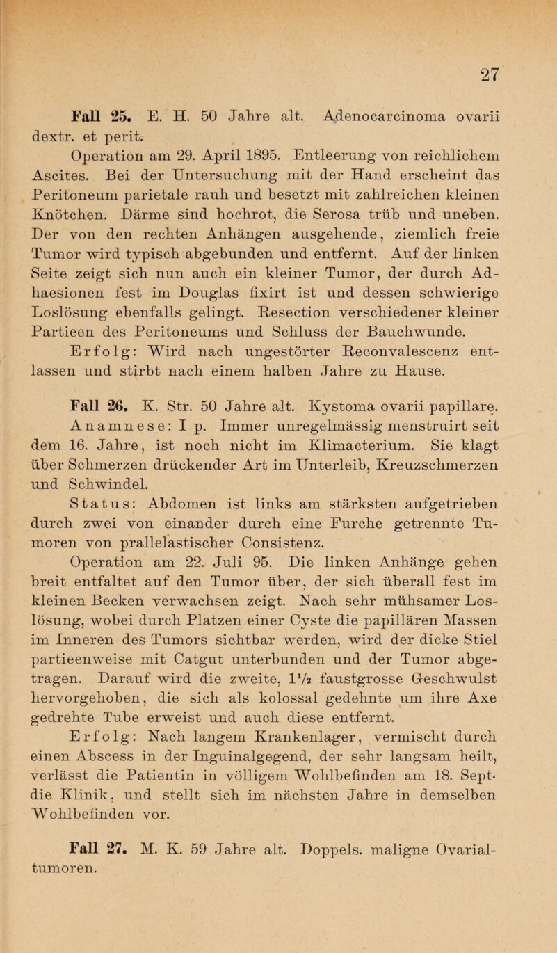 Fall 25. E. H. 50 Jahre alt. Adenocarcinoma ovarii dextr. et perit. Operation am 29. April 1895. Entleerung von reichlichem Ascites. Bei der Untersuchung mit der Hand erscheint das Peritoneum parietale rauh und besetzt mit zahlreichen kleinen Knötchen. Härme sind hochrot, die Serosa trüb und uneben. Der von den rechten Anhängen ausgehende, ziemlich freie Tumor wird typisch abgebunden und entfernt. Auf der linken Seite zeigt sich nun auch ein kleiner Tumor, der durch Ad- haesionen fest im Douglas fixirt ist und dessen schwierige Loslösung ebenfalls gelingt. Kesection verschiedener kleiner Partieen des Peritoneums und Schluss der Bauchwunde. Erfolg: Wird nach ungestörter Reconvalescenz ent¬ lassen und stirbt nach einem halben Jahre zu Hause. Fall 26. K. Str. 50 Jahre alt. Kystoma ovarii papillare. Anamnese: I p. Immer unregelmässig menstruirt seit dem 16. Jahre, ist noch nicht im Klimacterium. Sie klagt über Schmerzen drückender Art im Unterleib, Kreuzschmerzen und Schwindel. Status: Abdomen ist links am stärksten aufgetrieben durch zwei von einander durch eine Furche getrennte Tu¬ moren von prallelastischer Consistenz. Operation am 22. Juli 95. Die linken Anhänge gehen breit entfaltet auf den Tumor über, der sich überall fest im kleinen Becken verwachsen zeigt. Nach sehr mühsamer Los¬ lösung, wobei durch Platzen einer Cyste die papillären Massen im Inneren des Tumors sichtbar werden, wird der dicke Stiel partieenweise mit Catgut unterbunden und der Tumor abge¬ tragen. Darauf wird die zweite. D/a faustgrosse Geschwulst hervorgehoben, die sich als kolossal gedehnte um ihre Axe gedrehte Tube erweist und auch diese entfernt. Erfolg: Nach langem Krankenlager, vermischt durch einen Abscess in der Inguinalgegend, der sehr langsam heilt, verlässt die Patientin in völligem Wohlbefinden am 18. Sept. die Klinik, und stellt sich im nächsten Jahre in demselben Wohlbefinden vor. Fall 27. M. K. 59 Jahre alt. Doppels, maligne Ovarial¬ tumoren.