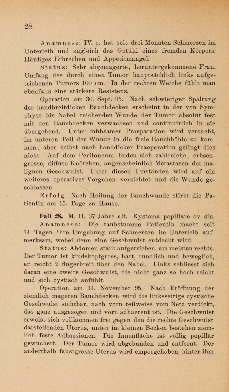 Anamnese: IV. p. hat seit drei Monaten Schmerzen im Unterleib und zugleich das Gefühl eines fremden Körpers. Häufiges Erbrechen und Appetitmangel. Status: Sehr abgemagerte, heruntergekommene Frau. Umfang des durch einen Tumor hauptsächlich links aufge¬ triebenen Tumors 100 cm. In der rechten Weiche fühlt man ebenfalls eine stärkere Kesistenz. Operation am 30. Sept. 95. Nach schwieriger Spaltung der handbreitdicken Bauchdecken erscheint in der von Sym¬ physe bis Nabel reichenden Wunde der Tumor absolut fest mit den Bauchdecken verwachsen und continuirlich in sie übergehend. Unter mühsamer Praeparation wird versucht, im unteren Teil der Wunde in die freie Bauchhöhle zu kom¬ men, aber selbst nach handdicker Praeparation gelingt dies nicht. Auf dem Peritoneum finden sich zahlreiche, erbsen¬ grosse. diffuse Knötchen, augenscheinlich Metastasen der ma¬ lignen Geschwulst. Unter diesen Umständen wird auf ein weiteres operatives Vorgehen verzichtet und die Wunde ge¬ schlossen. Erfolg: Nach Heilung der Bauchwunde stirbt die Pa¬ tientin am 15. Tage zu Hause. Fall 28. M. H. 37 Jahre alt. Kystoma papillare ov. sin. Anamnese: Die taubstumme Patientin macht seit 14 Tagen ihre Umgebung auf Schmerzen im Unterleib auf¬ merksam, wobei denn eine Geschwulst entdeckt wird. Status: Abdomen stark aufgetrieben, am meisten rechts. Der Tumor ist kindskopfgross, hart, rundlich und beweglich, er reicht 2 fingerbreit über den Nabel. Links schliesst sich daran eine zweite Geschwulst, die nicht ganz so hoch reicht und sich cystisch anfühlt. Operation am 14. November 95. Nach Eröffnung der ziemlich mageren Bauchdecken wird die linksseitige cystische Geschwulst sichtbar, nach vorn teilweise vom Netz verdickt, das ganz ausgezogen und vorn adhaerent ist. Die Geschwulst erweist sich vollkommen frei gegen den die rechte Geschwulst darstellenden Uterus, unten im kleinen Becken bestehen ziem¬ lich feste Adhaesionen. Die Innenfläche ist völlig papillär gewuchert. Der Tumor wird abgehunden und entfernt. Der anderthalb faustgrosse Uterus wird emporgehoben, hinter ihm