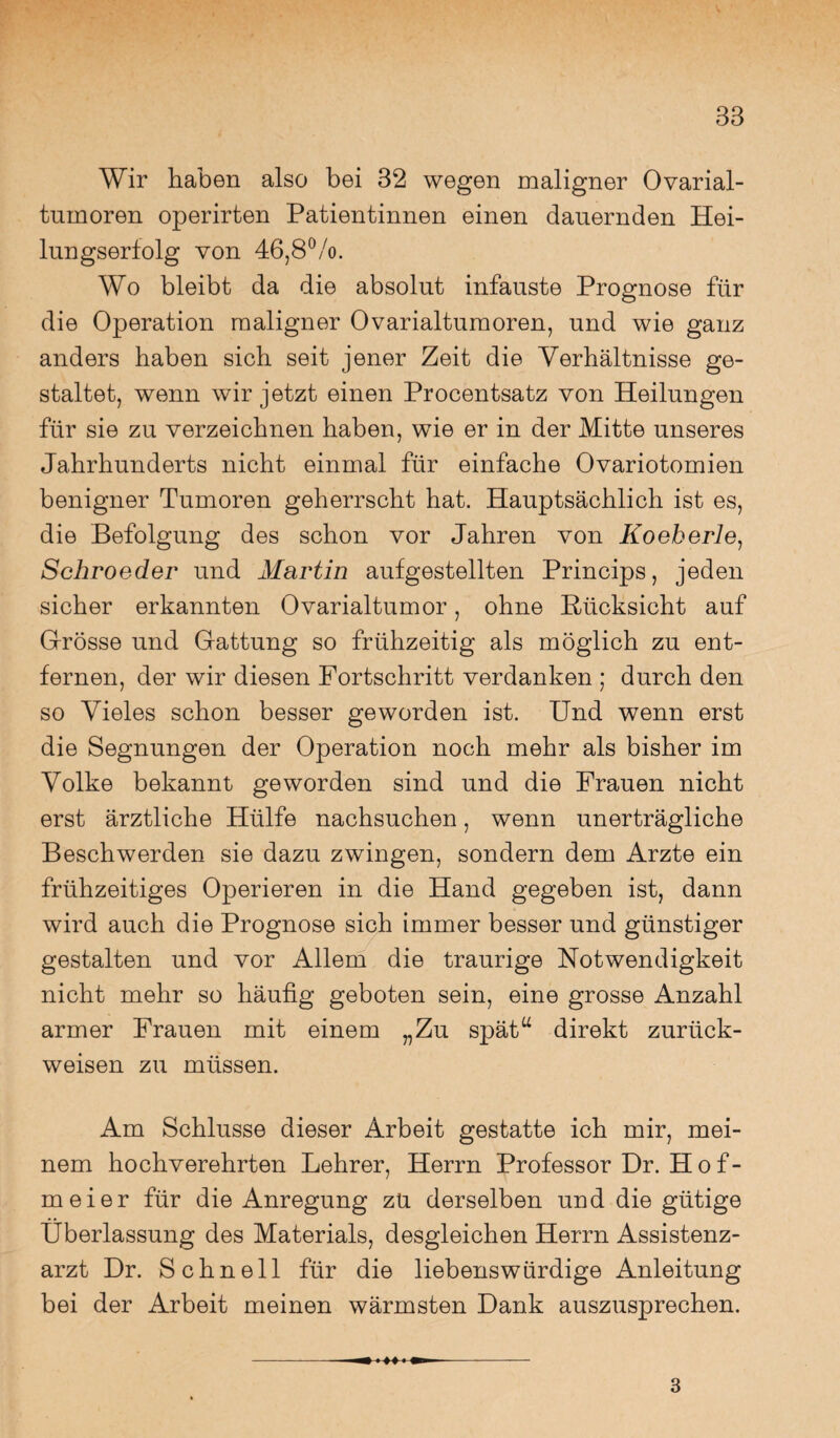 Wir haben also bei 32 wegen maligner Ovarial¬ tumoren operirten Patientinnen einen dauernden Hei¬ lungserfolg von 46,8%. Wo bleibt da die absolut infauste Prognose für die Operation maligner Ovarialtumoren, und wie ganz anders haben sich seit jener Zeit die Verhältnisse ge¬ staltet, wenn wir jetzt einen Procentsatz von Heilungen für sie zu verzeichnen haben, wie er in der Mitte unseres Jahrhunderts nicht einmal für einfache Ovariotomien benigner Tumoren geherrscht hat. Hauptsächlich ist es, die Befolgung des schon vor Jahren von Koeherle, Schroeder und Martin aufgestellten Princips, jeden sicher erkannten Ovarialtumor, ohne Rücksicht auf Grosse und Gattung so frühzeitig als möglich zu ent¬ fernen, der wir diesen Fortschritt verdanken ; durch den so Vieles schon besser geworden ist. Und wenn erst die Segnungen der Operation noch mehr als bisher im Volke bekannt geworden sind und die Frauen nicht erst ärztliche Hülfe nachsuchen, wenn unerträgliche Beschwerden sie dazu zwingen, sondern dem Arzte ein frühzeitiges Operieren in die Hand gegeben ist, dann wird auch die Prognose sich immer besser und günstiger gestalten und vor Allem die traurige Notwendigkeit nicht mehr so häufig geboten sein, eine grosse Anzahl armer Frauen mit einem „Zu spät“ direkt zurück¬ weisen zu müssen. Am Schlüsse dieser Arbeit gestatte ich mir, mei¬ nem hochverehrten Lehrer, Herrn Professor Dr. H o f- meier für die Anregung zu derselben und die gütige Überlassung des Materials, desgleichen Herrn Assistenz¬ arzt Dr. Schnell für die liebenswürdige Anleitung bei der Arbeit meinen wärmsten Dank auszusprechen. --^ i M ■ ^ - 3