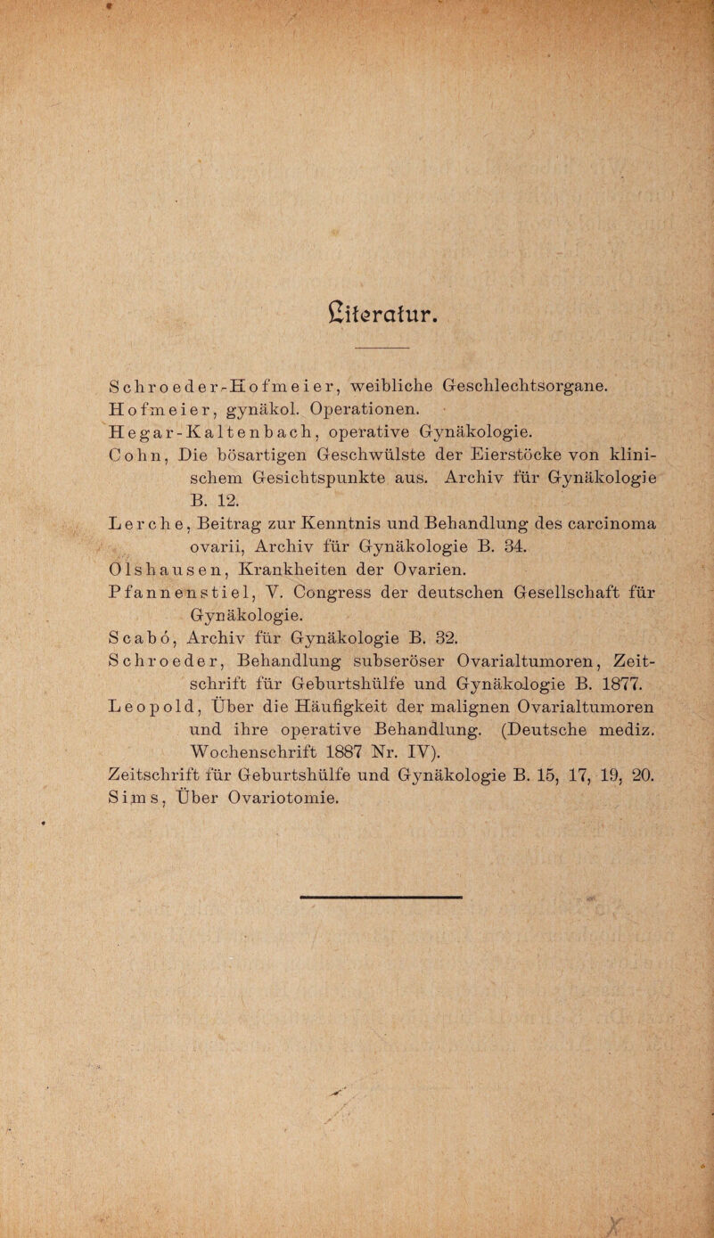 ßifsratur. ScliroederrEofmeier, weibliche Geschlechtsorgane. Hofmeier, gynäkol. Operationen. Hegar-Kaltenbach, operative Gynäkologie. Cohn, Die bösartigen Geschwülste der Eierstöcke von klini¬ schem Gesichtspunkte aus. Archiv für Gynäkologie B. 12. Lerche, Beitrag zur Kenntnis und Behandlung des carcinoma ovarii, Archiv für Gynäkologie B. 84. Olshausen, Krankheiten der Ovarien. Pfannenstiel, V. Congress der deutschen Gesellschaft für Gynäkologie. S c a b ö, Archiv für Gynäkologie B. 82. Schroeder, Behandlung subseröser Ovarialtumoren, Zeit¬ schrift für Geburtshülfe und Gynäkologie B. 1877. Leopold, Über die Häufigkeit der malignen Ovarialtumoren und ihre operative Behandlung. (Deutsche mediz. Wochenschrift 1887 Nr. IV). Zeitschrift für Geburtshülfe und Gynäkologie B. 15, 17, 19. 20. Sims, Über Ovariotomie.