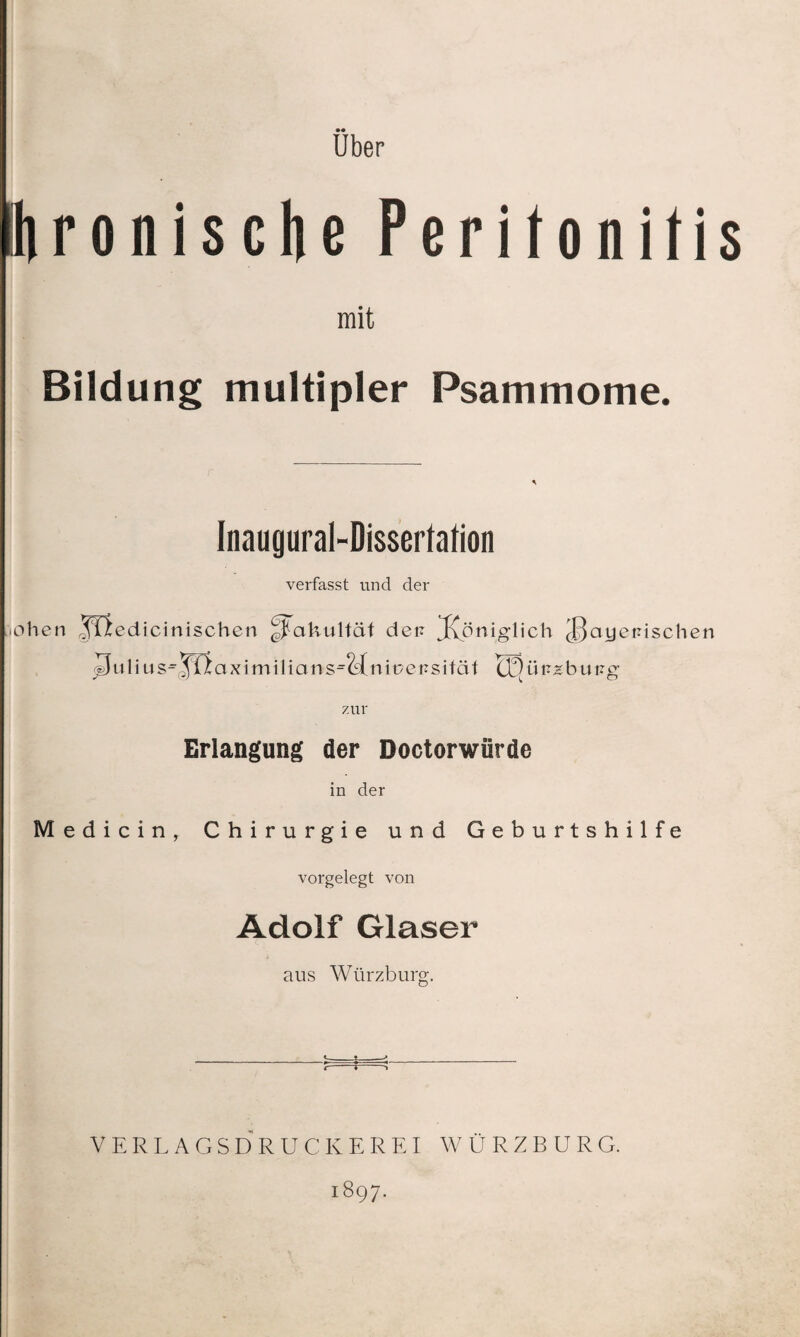 Uber Ironische Peritonitis mit Bildung multipler Psammome. Inaugural-Dissertation verfasst und der i'iohen Jßedicinischen ^Fakultät der ^Königlich bayerischen 3ulius-*.aximilians^Mnirersifät (J)ür2bürg zur Erlangung der Doctorwürde in der Medicin, Chirurgie und Geburtshilfe vorgelegt von Adolf Glaser aus Würzburg. c I i VERLAGS DRUCKEREI WÜRZBURG.