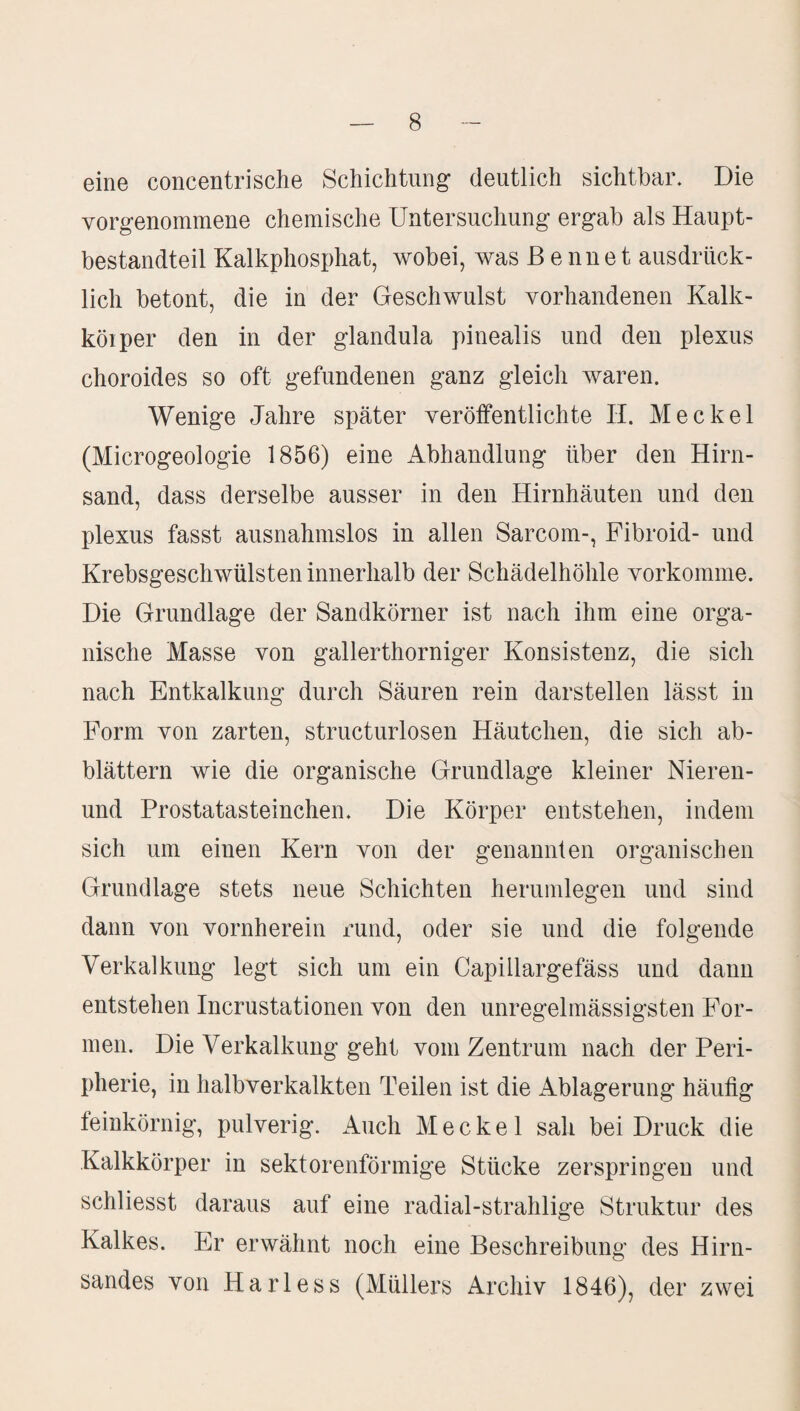 eine concentrische Schichtung deutlich sichtbar. Die Yorgenommene chemische Untersuchung ergab als Haupt¬ bestandteil Kalkphosphat, wobei, was ß e nne t ausdrück¬ lich betont, die in der Geschwulst vorhandenen Kalk- köiper den in der glandula pinealis und den plexus choroides so oft gefundenen ganz gleich waren. Wenige Jahre später veröffentlichte II. Meckel (Microgeologie 1856) eine Abhandlung über den Hirn¬ sand, dass derselbe ausser in den Hirnhäuten und den plexus fasst ausnahmslos in allen Sarcom-, Fibroid- und Krebsgeschwülsten innerhalb der Schädelhöhle vorkomme. Die Grundlage der Sandkörner ist nach ihm eine orga¬ nische Masse von gallerthorniger Konsistenz, die sich nach Entkalkung durch Säuren rein darstellen lässt in Form von zarten, structurlosen Häutchen, die sich ab¬ blättern wie die organische Grundlage kleiner Nieren- und Prostatasteinchen. Die Körper entstehen, indem sich um einen Kern von der genannten organischen Grundlage stets neue Schichten herumlegen und sind dann von vornherein rund, oder sie und die folgende Verkalkung legt sich um ein Capillargefäss und dann entstehen Incrustationen von den unregelmässigsten For¬ men. Die Verkalkung geht vom Zentrum nach der Peri¬ pherie, in halbverkalkten Teilen ist die Ablagerung häufig feinkörnig, pulverig. Auch Meckel sah bei Druck die Kalkkörper in sektorenförmige Stücke zerspringen und schliesst daraus auf eine radial-strahlige Struktur des Kalkes. Er erwähnt noch eine Beschreibung des Hirn¬ sandes von Harless (Müllers Archiv 1846), der zwei