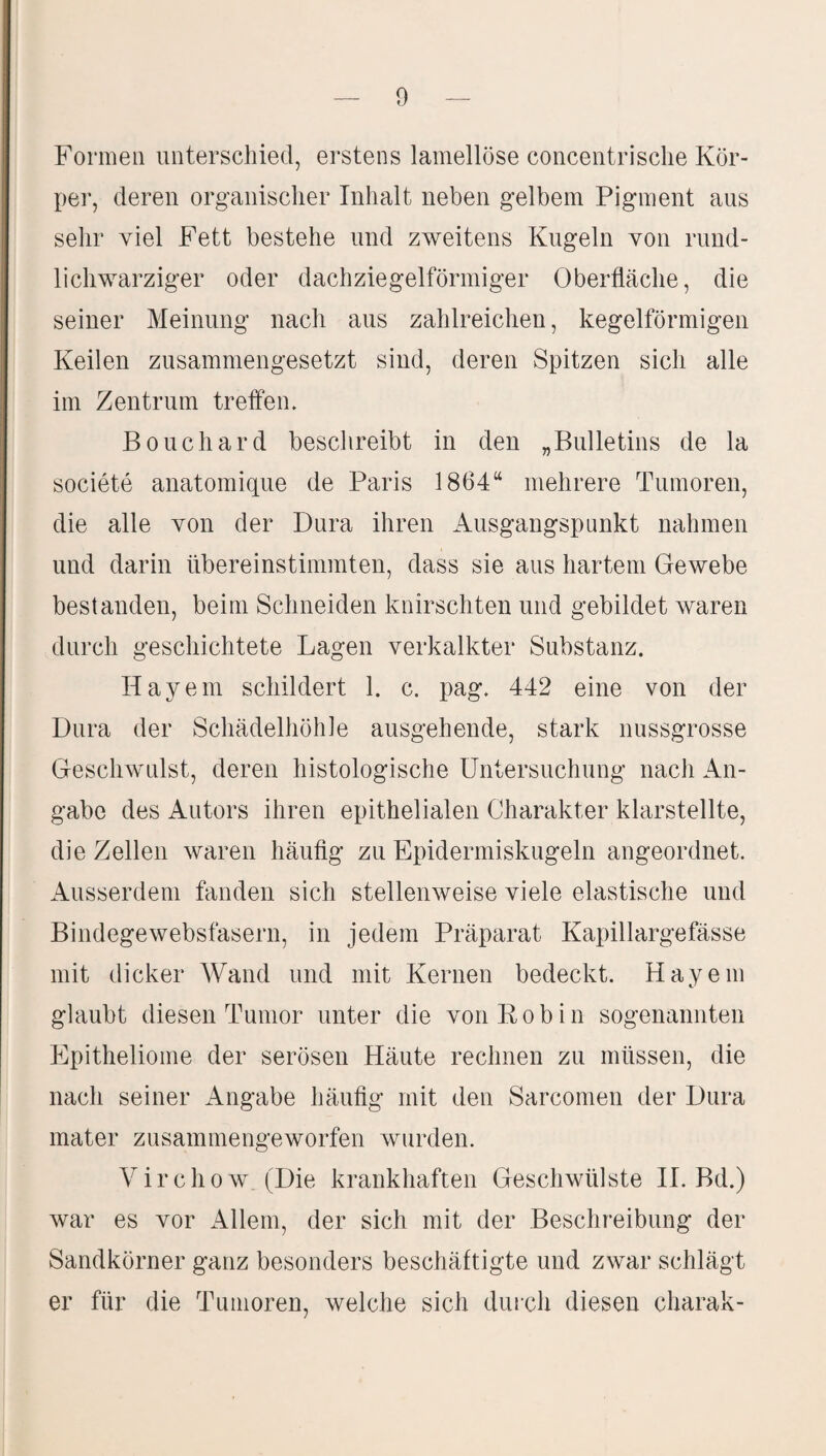 Formen unterschied, erstens lamellöse concentrische Kör¬ per, deren organischer Inhalt neben gelbem Pigment aus sehr viel Fett bestehe und zweitens Kugeln von rund¬ lichwarziger oder dachziegelförmiger Oberfläche, die seiner Meinung nach aus zahlreichen, kegelförmigen Keilen zusammengesetzt sind, deren Spitzen sich alle im Zentrum treffen. Bouchard beschreibt in den „Bulletins de la societe anatomique de Paris 1864“ mehrere Tumoren, die alle von der Dura ihren Ausgangspunkt nahmen und darin übereinstimmten, dass sie aus hartem Gewebe bestanden, beim Schneiden knirschten und gebildet waren durch geschichtete Lagen verkalkter Substanz. Bayern schildert 1. c. pag. 442 eine von der Dura der Schädelhöhle ausgehende, stark nussgrosse Geschwulst, deren histologische Untersuchung nach An¬ gabe des Autors ihren epithelialen Charakter klarstellte, die Zellen waren häufig zu Epidermiskugeln angeordnet. Ausserdem fanden sich stellenweise viele elastische und Bindegewebsfasern, in jedem Präparat Kapillargefässe mit dicker Wand und mit Kernen bedeckt. Hayem glaubt diesen Tumor unter die von R o b i n sogenannten Epitheliome der serösen Häute rechnen zu müssen, die nach seiner Angabe häufig mit den Sarcomen der Dura mater zusammengeworfen wurden. Virchow (Die krankhaften Geschwülste II. Bd.) war es vor Allem, der sich mit der Beschreibung der Sandkörner ganz besonders beschäftigte und zwar schlägt er für die Tumoren, welche sich durch diesen charak-