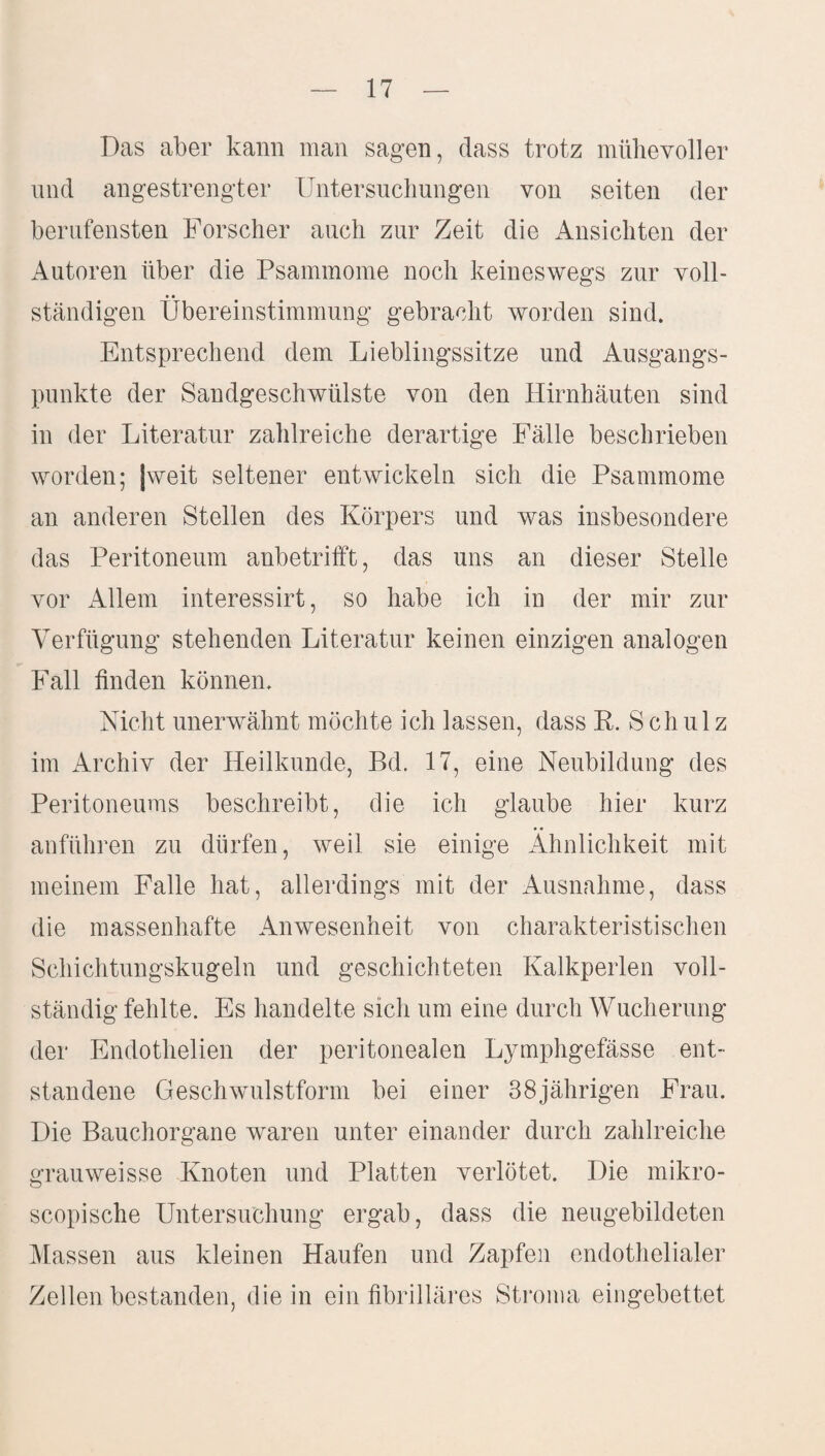 Das aber kann man sagen, dass trotz mühevoller und angestrengter Untersuchungen von seiten der berufensten Forscher auch zur Zeit die Ansichten der Autoren über die Psammome noch keineswegs zur voll¬ ständigen Übereinstimmung gebracht worden sind. Entsprechend dem Lieblingssitze und Ausgangs¬ punkte der Sandgeschwülste von den Hirnhäuten sind in der Literatur zahlreiche derartige Fälle beschrieben worden; (weit seltener entwickeln sich die Psammome an anderen Stellen des Körpers und was insbesondere das Peritoneum anbetrifft, das uns an dieser Stelle vor Allem interessirt, so habe ich iu der mir zur Verfügung stehenden Literatur keinen einzigen analogen Fall finden können. Nicht unerwähnt möchte ich lassen, dass R. Schulz im Archiv der Heilkunde, Bd. 17, eine Neubildung des Peritoneums beschreibt, die ich glaube hier kurz anführen zu dürfen, weil sie einige Ähnlichkeit mit meinem Falle hat, allerdings mit der Ausnahme, dass die massenhafte Anwesenheit von charakteristischen Schichtungskugeln und geschichteten Kalkperlen voll¬ ständig fehlte. Es handelte sich um eine durch Wucherung der Endothelien der peritonealen Lymphgefässe ent¬ standene Geschwulstform bei einer 38jährigen Frau. Die Bauchorgane waren unter einander durch zahlreiche grauweisse Knoten und Platten verlötet. Die mikro- scopische Untersuchung ergab, dass die neugebildeten Massen aus kleinen Haufen und Zapfen endothelialer Zellen bestanden, die in ein fibrilläres Stroma eingebettet