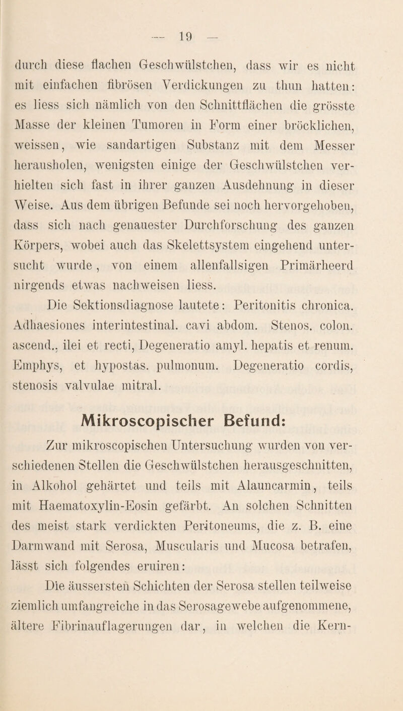 durch diese flachen Geschwülstchen, dass wir es nicht mit einfachen fibrösen Verdickungen zu tliun hatten: es liess sich nämlich von den Schnittflächen die grösste Masse der kleinen Tumoren in Form einer bröcklichen, weissen, wie sandartigen Substanz mit dem Messer herausholen, wenigsten einige der Geschwülstchen ver¬ hielten sich fast in ihrer ganzen Ausdehnung in dieser Weise. Aus dem übrigen Befunde sei noch hervorgehoben, dass sich nach genauester Durchforschung des ganzen Körpers, wobei auch das Skelettsystem eingehend unter¬ sucht wurde, von einem alienfallsigen Primärheerd nirgends etwas nachweisen liess. Die Sektionsdiagnose lautete: Peritonitis chronica. Adhaesiones interintestinal, cavi abdom. Stenos. colon. ascend., ilei et recti, Degeneratio amyl. hepatis et renum. Emphys, et hypostas. pulmonum. Degeneratio cordis, Stenosis valvulae mitral. Mikroscopischer Befund: Zur mikroscopischen Untersuchung wurden von ver¬ schiedenen Stellen die Geschwülstchen herausgeschnitten, in Alkohol gehärtet und teils mit Alauncarmin, teils mit Haematoxylin-Eosin gefärbt. An solchen Schnitten des meist stark verdickten Peritoneums, die z. B. eine Darmwand mit Serosa, Muscularis und Mucosa betrafen, lässt sich folgendes eruiren: Die äussersten Schichten der Serosa stellen teilweise ziemlich umfangreiche in das Serosagewebe aufgenommene, ältere Eibrinauflagerungen dar, in welchen die Kern-