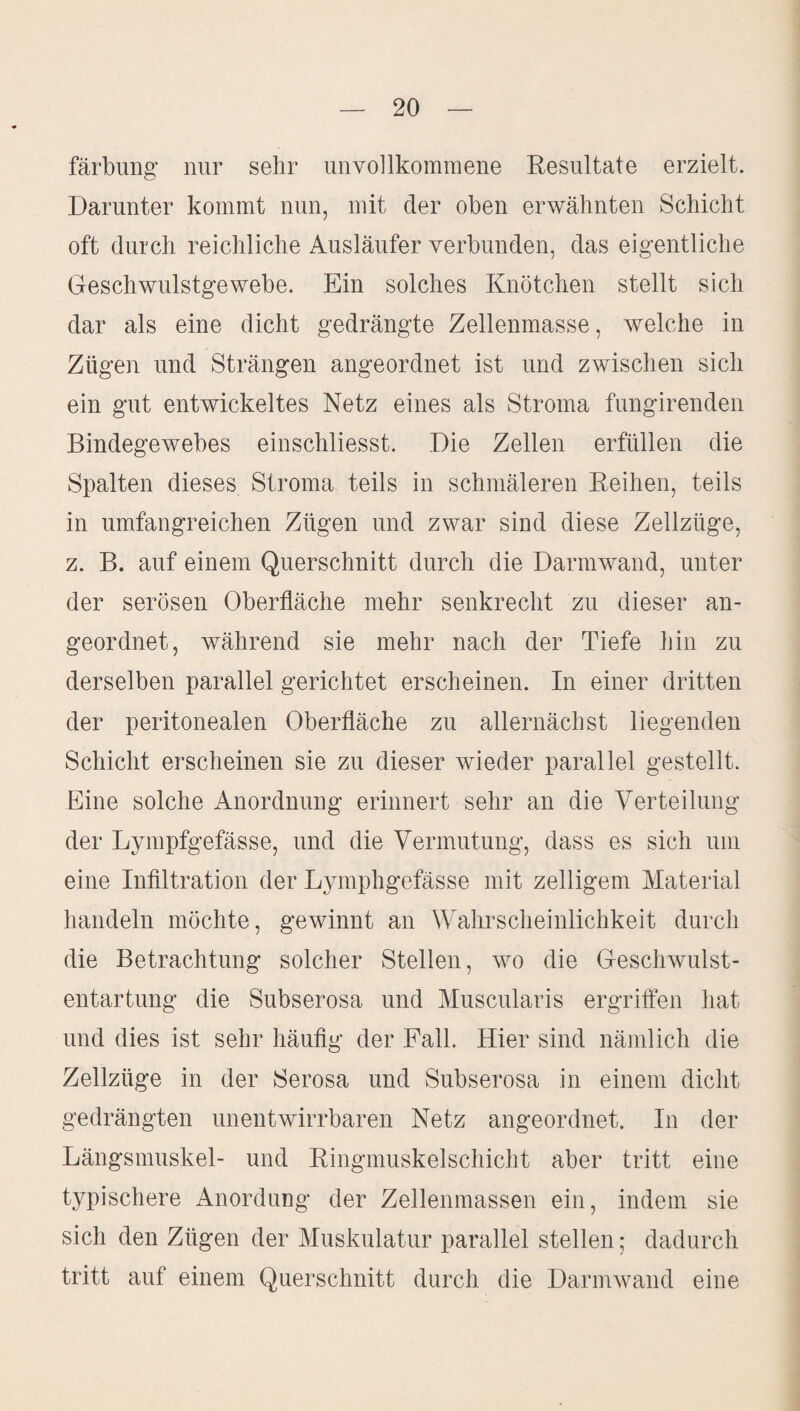 färbung nur sehr unvollkommene Resultate erzielt. Darunter kommt nun, mit der oben erwähnten Schicht oft durch reichliche Ausläufer verbunden, das eigentliche Geschwulstgewebe. Ein solches Knötchen stellt sich dar als eine dicht gedrängte Zellenmasse, welche in Zügen und Strängen angeordnet ist und zwischen sich ein gut entwickeltes Netz eines als Stroma fungirenden Bindegewebes einschliesst. Die Zellen erfüllen die Spalten dieses Stroma teils in schmäleren Reihen, teils in umfangreichen Zügen und zwar sind diese Zellzüge, z. B. auf einem Querschnitt durch die Darmwand, unter der serösen Oberfläche mehr senkrecht zu dieser an¬ geordnet, während sie mehr nach der Tiefe hin zu derselben parallel gerichtet erscheinen. In einer dritten der peritonealen Oberfläche zu allernächst liegenden Schicht erscheinen sie zu dieser wieder parallel gestellt. Eine solche Anordnung erinnert sehr an die Verteilung der Lympfgefässe, und die Vermutung, dass es sich um eine Infiltration der Lymphgefässe mit zelligem Material handeln möchte, gewinnt an Wahrscheinlichkeit durch die Betrachtung solcher Stellen, wo die Geschwulst¬ entartung die Subserosa und Muscularis ergriffen hat und dies ist sehr häufig der Fall. Hier sind nämlich die Zellzüge in der Serosa und Subserosa in einem dicht gedrängten unentwirrbaren Netz angeordnet. In der Längsmuskel- und Ringmuskelschicht aber tritt eine typischere Anordung der Zellenmassen ein, indem sie sich den Zügen der Muskulatur parallel stellen; dadurch tritt auf einem Querschnitt durch die Darmwand eine