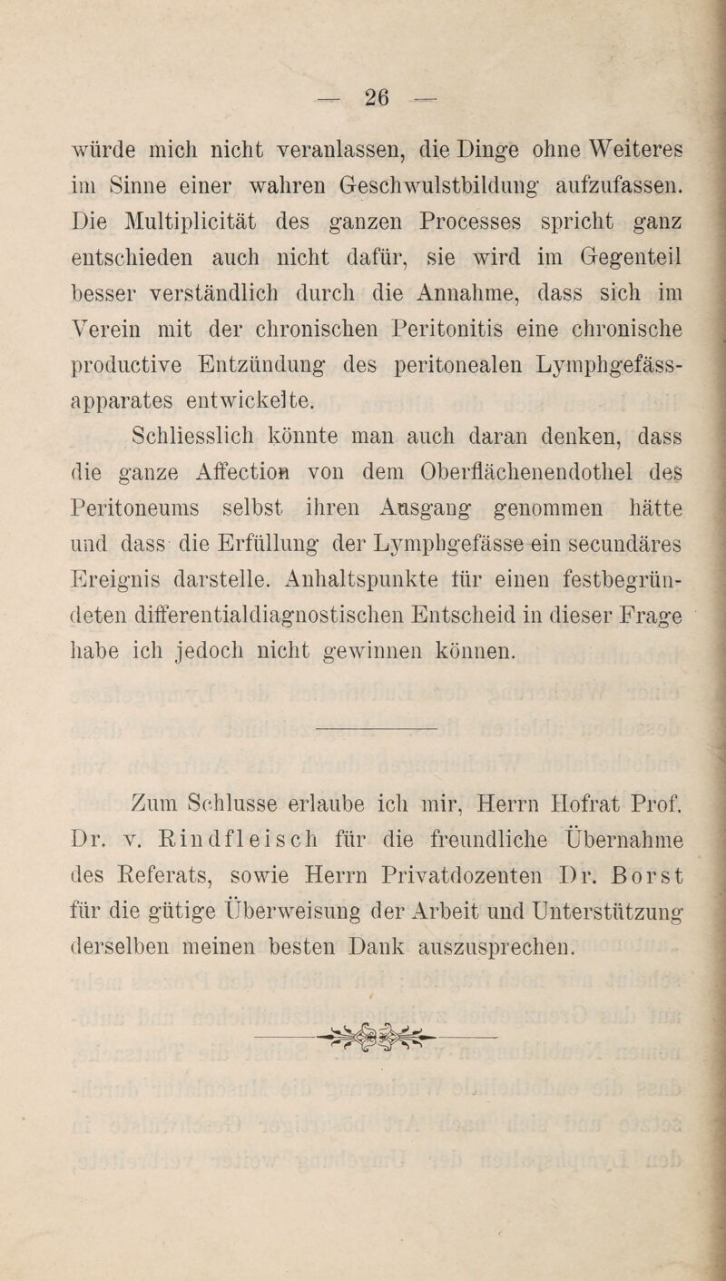 würde mich nicht veranlassen, die Dinge ohne Weiteres im Sinne einer wahren Geschwulstbildung aufzufassen. Die Multiplicität des ganzen Processes spricht ganz entschieden auch nicht dafür, sie wird im Gegenteil besser verständlich durch die Annahme, dass sich im Verein mit der chronischen Peritonitis eine chronische productive Entzündung des peritonealen Lymphgefäss- apparates entwickelte. Schliesslich könnte man auch daran denken, dass die ganze Affection von dem Oberflächenendothel des Peritoneums selbst ihren Ausgang genommen hätte und dass die Erfüllung der Lymphgefässe ein secundäres Ereignis darstelle. Anhaltspunkte tür einen festbegrün¬ deten differentialdiagnostischen Entscheid in dieser Frage habe ich jedoch nicht gewinnen können. Zum Schlüsse erlaube ich mir, Herrn Hofrat Prof. Dr. v. Rindfleisch für die freundliche Übernahme des Referats, sowie Herrn Privatdozenten Dr. Borst für die gütige Überweisung der Arbeit und Unterstützung derselben meinen besten Dank auszusprechen.