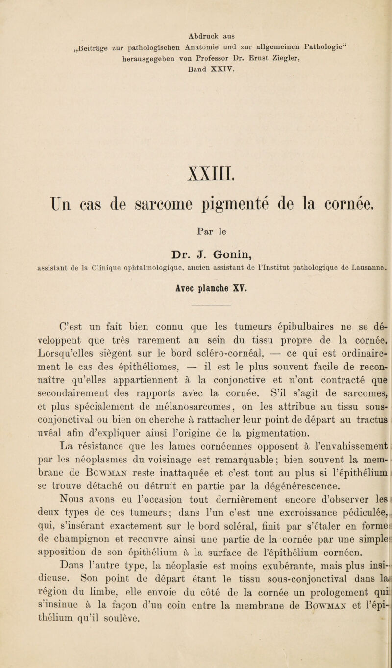 Abdruck aus „Beitrage zur pathologischen Anatomie und zur allgemeinen Pathologie44 herausgegeben von Professor Dr. Ernst Ziegler, Band XXIV. XXIII. Un cas de sarcome pigmenté de la cornée. Par le Dr. J. Gonin, assistant de la Clinique ophtalmologique, ancien assistant de l’Institut pathologique de Lausanne. Avec planche XV. C’est un fait bien connu que les tumeurs épibulbaires ne se dé¬ veloppent que très rarement au sein du tissu propre de la cornée. Lorsqu’elles siègent sur le bord scléro-cornéal, — ce qui est ordinaire¬ ment le cas des épithéliomes, — il est le plus souvent facile de recon¬ naître qu’elles appartiennent à la conjonctive et n’ont contracté que secondairement des rapports avec la cornée. S’il s’agit de sarcomes, et plus spécialement de mélanosarcomes, on les attribue au tissu sous- conjonctival ou bien on cherche à rattacher leur point de départ au tractus uvéal afin d’expliquer ainsi Uorigine de la pigmentation. La résistance que les lames cornéennes opposent à l’envahissement par les néoplasmes du voisinage est remarquable ; bien souvent la mem¬ brane de Bowman reste inattaquée et c’est tout au plus si l’épithélium se trouve détaché ou détruit en partie par la dégénérescence. Nous avons eu l’occasion tout dernièrement encore d’observer lésa deux types de ces tumeurs; dans l’un c’est une excroissance pédiculée,,, qui, s’insérant exactement sur le bord scléral, finit par s’étaler en former de champignon et recouvre ainsi une partie de la cornée par une simple:! apposition de son épithélium à la surface de l’épithélium cornéen. Dans l’autre type, la néoplasie est moins exubérante, mais plus insi¬ dieuse. Son point de départ étant le tissu sous-conjonctival dans la région du limbe, elle envoie du côté de la cornée un prologement qui s'insinue à la façon d’un coin entre la membrane de Bowman et l’épi¬ thélium qu’il soulève.