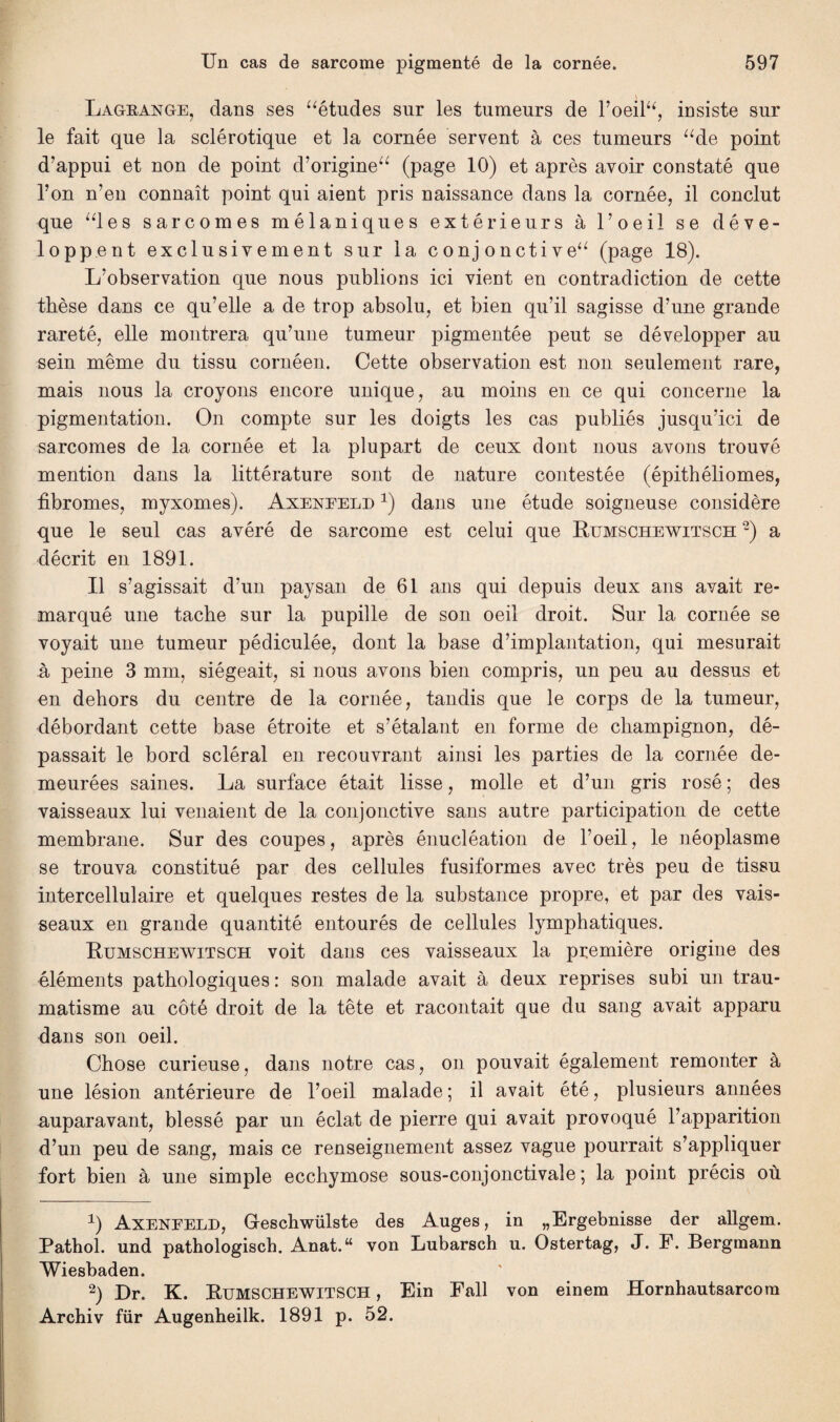 Lagrange, dans ses “études sur les tumeurs de l’oeil“, insiste sur le fait que la sclérotique et la cornée servent à ces tumeurs “de point d’appui et non de point d’origine“ (page 10) et après avoir constaté que l’on n’en connaît point qui aient pris naissance dans la cornée, il conclut que “les sarcomes mélaniques extérieurs à l’oeil se déve¬ loppent exclusivement sur la conjonctive“ (page 18). L’observation que nous publions ici vient en contradiction de cette thèse dans ce qu’elle a de trop absolu, et bien qu’il sagisse d’une grande rareté, elle montrera qu’une tumeur pigmentée peut se développer au sein même du tissu cornéen. Cette observation est non seulement rare, mais nous la croyons encore unique, au moins en ce qui concerne la pigmentation. On compte sur les doigts les cas publiés jusqu’ici de sarcomes de la cornée et la plupart de ceux dont nous avons trouvé mention dans la littérature sont de nature contestée (épithéliomes, fibromes, myxomes). Axeneeld 1) dans une étude soigneuse considère que le seul cas avéré de sarcome est celui que Rumschewitsch 2) a décrit en 1891. Il s’agissait d’un paysan de 61 ans qui depuis deux ans avait re¬ marqué une tache sur la pupille de son oeil droit. Sur la cornée se voyait une tumeur pédiculée, dont la base d’implantation, qui mesurait à peine 3 mm, siégeait, si nous avons bien compris, un peu au dessus et en dehors du centre de la cornée, tandis que le corps de la tumeur, débordant cette base étroite et s’étalant en forme de champignon, dé¬ passait le bord scléral en recouvrant ainsi les parties de la cornée de¬ meurées saines. La surface était lisse, molle et d’un gris rosé ; des vaisseaux lui venaient de la conjonctive sans autre participation de cette membrane. Sur des coupes, après énucléation de l’oeil, le néoplasme se trouva constitué par des cellules fusiformes avec très peu de tissu intercellulaire et quelques restes de la substance propre, et par des vais¬ seaux en grande quantité entourés de cellules lymphatiques. Rumschewitsch voit dans ces vaisseaux la première origine des éléments pathologiques : son malade avait à deux reprises subi un trau¬ matisme au côté droit de la tête et racontait que du sang avait apparu dans son oeil. Chose curieuse, dans notre cas, on pouvait également remonter à une lésion antérieure de l’oeil malade; il avait été, plusieurs années auparavant, blessé par un éclat de pierre qui avait provoqué l’apparition d’un peu de sang, mais ce renseignement assez vague pourrait s’appliquer fort bien à une simple ecchymose sous-conjonctivale; la point précis où 1) Axenfeld, Geschwülste des Auges, in „Ergebnisse der allgem. Pathol, und pathologisch. Anat.“ von Lubarsch u. Ostertag, J. P. Bergmann Wiesbaden. 2) Dr. K. Rumschewitsch , Ein Fall von einem Hornhautsarcom Archiv für Augenheilk. 1891 p. 52.