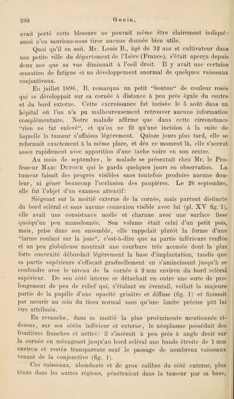 avait porté cette blessure ne pouvait même être clairement indiqué: aussi n’en saurions-nous tirer aucune donnée bien utile. Quoi qu’il en soit, Mr. Louis B., âgé de 32 ans et cultivateur dans une petite ville du département de l’Isère (France), s’était aperçu depuis deux ans que sa vue diminuait à l’oeil droit. Il y avait une certaine sensation de fatigue et un développement anormal de quelques vaisseaux conjontivaux. En juillet 1896, B. remarqua un petit “bouton“ de couleur rosée qui se développait sur sa cornée à distance à peu près égale du centre et du bord externe. Cette excroissance fut incisée le 5 août dans un hôpital où l’on n’a pu malheureusement retrouver aucune information complémentaire. Notre malade affirme que dans cette circonstance “rien ne fut enlevé“, et qu’on ne fit qu’une incision à la suite de laquelle la tumeur s’affaissa légèrement. Quinze jours plus tard, elle se reformait exactement à la même place, et dès ce moment là, elle s’accrut assez rapidement avec apparition d’une tache noire en son centre. Au mois de septembre, le malade se présentait chez Mr. le Pro¬ fesseur Marc Dufour qui le garda quelques jours en observation. La tumeur faisait des progrès visibles sans toutefois produire aucune dou¬ leur, ni gêner beaucoup l’occlusion des paupières. Le 26 septembre, elle fut l’objet d’un examen attentif: Siégeant sur la moitié externe de la cornée, mais partout distincte du bord scléral et sans aucune connexion visible avec lui (pl. XV fig. 1), elle avait une consistance molle et charnue avec une surface lisse quoiqu’un peu mamelonnée. Son volume était celui d’un petit pois, mais, prise dans son ensemble, elle rappelait plutôt la forme d’une “larme roulant sur la joue“, c’est-à-dire que sa partie inférieure renflée et un peu globuleuse montrait une courbure très accusée dont la plus forte convexité débordait légèrement la base d’implantation, tandis que sa partie supérieure s’effaçait graduellement en s’amincissant jusqu’à se confondre avec le • niveau de la cornée à 2 mm environ du bord scléral supérieur. De son côté interne se détachait en outre une sorte de pro¬ longement de peu de relief qui, s’étalant en éventail, voilait la majeure partie de la pupille d’une opacité grisâtre et diffuse (fig. 1) et finissait par mourir au sein du tissu normal sans qu’une limite précise pût lui être attribuée. En revanche, clans sa moitié la plus proéminente mentionnée ci- dessus, sur ses côtés inférieur et externe, le néoplasme possédait des frontières franches et nettes : il s’insérait à peu près à angle droit sur la cornée en ménageant jusqu’au bord scléral une bande étroite de 1 mm environ et restée transparente sauf le passage de nombreux vaisseaux venant de la conjonctive (fig. 1). Ces vaisseaux, abondants et de gros calibre du côté externe, plus ténus dans les autres régions, pénétraient dans la tumeur par sa base,