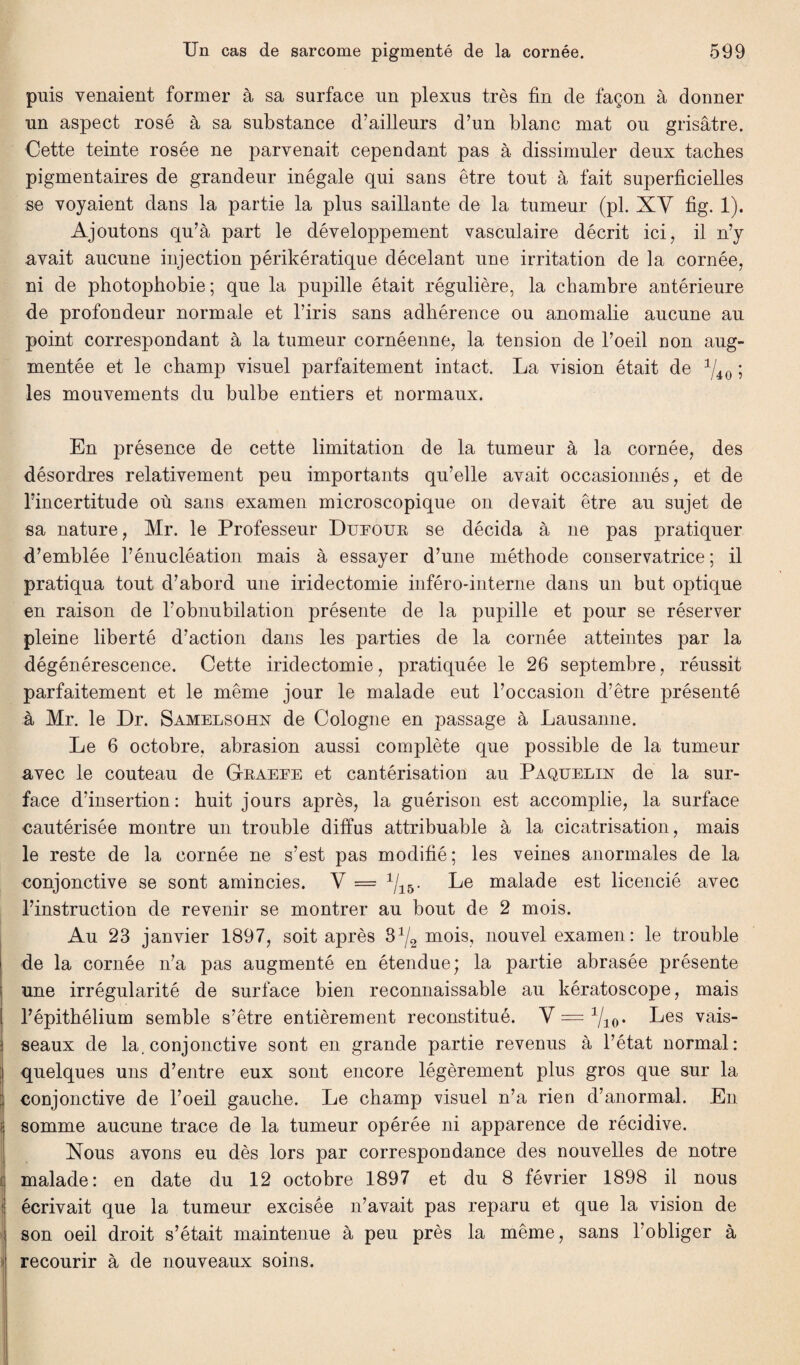 puis venaient former à sa surface un plexus très fin de façon à donner un aspect rosé à sa substance d’ailleurs d’un blanc mat ou grisâtre. Cette teinte rosée ne parvenait cependant pas à dissimuler deux taches pigmentaires de grandeur inégale qui sans être tout à fait superficielles se voyaient dans la partie la plus saillante de la tumeur (pl. XV fig. 1). Ajoutons qu’à part le développement vasculaire décrit ici, il n’y avait aucune injection périkératique décelant une irritation de la cornée, ni de photophobie; que la pupille était régulière, la chambre antérieure de profondeur normale et l’iris sans adhérence ou anomalie aucune au point correspondant à la tumeur cornéenne, la tension de l’oeil non aug¬ mentée et le champ visuel parfaitement intact. La vision était de 1/40 ; les mouvements du bulbe entiers et normaux. En présence de cette limitation de la tumeur à la cornée, des désordres relativement peu importants qu’elle avait occasionnés, et de l’incertitude où sans examen microscopique on devait être au sujet de sa nature, Mr. le Professeur Dufour se décida à ne pas pratiquer d’emblée l’énucléation mais à essayer d’une méthode conservatrice ; il pratiqua tout d’abord une iridectomie inféro-interne dans un but optique en raison de l’obnubilation présente de la pupille et pour se réserver pleine liberté d’action dans les parties de la cornée atteintes par la dégénérescence. Cette iridectomie, pratiquée le 26 septembre, réussit parfaitement et le même jour le malade eut l’occasion d’être présenté à Mr. le Dr. Samelsohn de Cologne en passage à Lausanne. Le 6 octobre, abrasion aussi complète que possible de la tumeur avec le couteau de Graefe et cantérisation au Paquelin de la sur¬ face d’insertion: huit jours après, la guérison est accomplie, la surface cautérisée montre un trouble diffus attribuable à la cicatrisation, mais le reste de la cornée ne s’est pas modifié ; les veines anormales de la conjonctive se sont amincies. V = 1I15. Le malade est licencié avec l’instruction de revenir se montrer au bout de 2 mois. Au 23 janvier 1897, soit après S1^ mois, nouvel examen: le trouble de la cornée n’a pas augmenté en étendue; la partie abrasée présente une irrégularité de surface bien reconnaissable au kératoscope, mais i l’épithélium semble s’être entièrement reconstitué. Y = Vio- Les vais¬ seaux de la. conjonctive sont en grande partie revenus à l’état normal: quelques uns d’entre eux sont encore légèrement plus gros que sur la conjonctive de l’oeil gauche. Le champ visuel n’a rien d’anormal. En i somme aucune trace de la tumeur opérée ni apparence de récidive. Xous avons eu dès lors par correspondance des nouvelles de notre malade: en date du 12 octobre 1897 et du 8 février 1898 il nous ! écrivait que la tumeur excisée n’avait pas reparu et que la vision de son oeil droit s’était maintenue à peu près la même, sans l’obliger à recourir à de nouveaux soins.