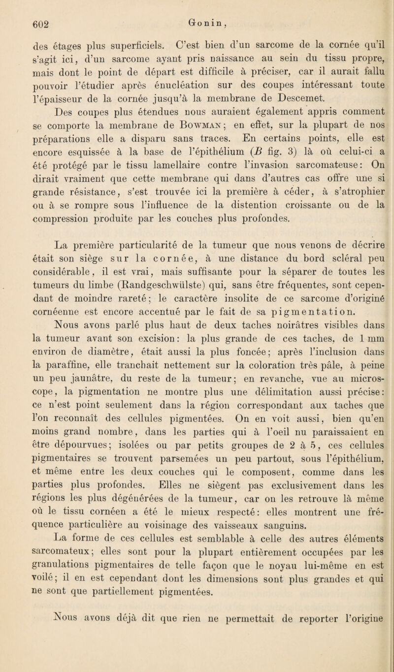 ? Gonin des étages plus superficiels. C’est bien d’un sarcome de la cornée qu’il s’agit ici, d’un sarcome ayant pris naissance au sein du tissu propre, mais dont le point de départ est difficile à préciser, car il aurait fallu pouvoir l’étudier après énucléation sur des coupes intéressant toute l’épaisseur de la cornée jusqu’à la membrane de Descemet. Des coupes plus étendues nous auraient également appris comment se comporte la membrane de Bowman; en effet, sur la plupart de nos préparations elle a disparu sans traces. En certains points, elle est encore esquissée à la base de l’épithélium (B fig. 3) là où celui-ci a été protégé par le tissu lamellaire contre l’invasion sarcomateuse: On dirait vraiment que cette membrane qui dans d’autres cas offre une si grande résistance, s’est trouvée ici la première à céder, à s’atrophier ou à se rompre sous l’influence de la distention croissante ou de la compression produite par les couches plus profondes. La première particularité de la tumeur que nous venons de décrire était son siège sur la cornée, à une distance du bord scléral peu considérable, il est vrai, mais suffisante pour la séparer de toutes les tumeurs du limbe (Bandgeschwülste) qui, sans être fréquentes, sont cepen¬ dant de moindre rareté ; le caractère insolite de ce sarcome d’originé cornéenne est encore accentué par le fait de sa pigmentation. Nous avons parlé plus haut de deux taches noirâtres visibles dans la tumeur avant son excision : la plus grande de ces taches, de 1 mm environ de diamètre, était aussi la plus foncée; après l’inclusion dans la paraffine, elle tranchait nettement sur la coloration très pâle, à peine un peu jaunâtre, du reste de la tumeur ; en revanche, vue au micros¬ cope, la pigmentation ne montre plus une délimitation aussi précise: ce n’est point seulement dans la région correspondant aux taches que l’on reconnaît des cellules pigmentées. On en voit aussi, bien qu‘en moins grand nombre, dans les parties qui à l’oeil nu paraissaient en être dépourvues ; isolées ou par petits groupes de 2 à 5, ces cellules pigmentaires se trouvent parsemées un peu partout, sous l’épithélium, et même entre les deux couches qui le composent, comme dans les parties plus profondes. Elles ne siègent pas exclusivement dans les régions les plus dégénérées de la tumeur, car on les retrouve là même où le tissu cornéen a été le mieux respecté : elles montrent une fré¬ quence particulière au voisinage des vaisseaux sanguins. La forme de ces cellules est semblable à celle des autres éléments sarcomateux; elles sont pour la plupart entièrement occupées par les granulations pigmentaires de telle façon que le noyau lui-même en est voilé; il en est cependant dont les dimensions sont plus grandes et qui ne sont que partiellement pigmentées. Nous avons déjà dit que rien ne permettait de reporter l’origine