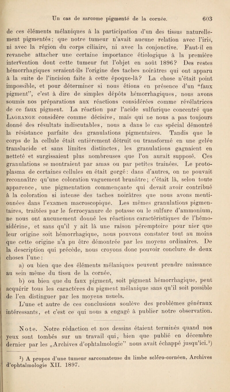 de ces éléments mélaniques à la participation d’un des tissus naturelle¬ ment pigmentés ; que notre tumeur n’avait aucune relation avec l’irisr ni avec la région du corps ciliaire, ni avec la conjonctive. Faut-il en revanche attacher une certaine importance étiologique à la première intervention dont cette tumeur fut l’objet en août 1896? Des restes hémorrhagiques seraient-ils l’origine des taches noirâtres qui ont apparu à la suite de l’incision faite à cette époque-là? La chose n’était point impossible, et pour déterminer si nous étions en présence d’un “faux pigment”, c’est à dire de simples dépôts hémorrhagiques, nous avons soumis nos préparations aux réactions considérées comme révélatrices de ce faux pigment. La réaction par l’acide sulfurique concentré que Lagrange considère comme décisive, mais qui ne nous a pas toujours donné des résultats indiscutables, nous a dans le cas spécial démontré la résistance parfaite des granulations pigmentaires. Tandis que le corps de la cellule était entièrement détruit ou transformé en une gelée translucide et sans limites distinctes, les granulations gagnaient en netteté et surgissaient plus nombreuses que l’on aurait supposé. Ces granulations se montraient par amas ou par petites tramées. Le proto¬ plasma de certaines cellules en était gorgé : dans d’autres, on ne pouvait reconnaître qu’une coloration vaguement brunâtre ; c’était là, selon toute apparence, une pigmentation commençante qui devait avoir contribué à la coloration si intense des taches noirâtres que nous avons menti¬ onnées dans l’examen macroscopique. Les mêmes granulations pigmen¬ taires, traitées par le ferrocyanure de potasse ou le sulfure d’ammonium, ne nous ont aucunement donué les réactions caractéristiques de l’hémo- sidérine, et sans qu’il y ait là une raison péremptoire pour nier que leur origine soit hémorrhagique, nous pouvons constater tout au moins que cette origine n’a pu être démontrée par les moyens ordinaires. De la description qui précède, nous croyons donc pouvoir conclure de deux choses l’une : a) ou bien que des éléments mélaniques peuvent prendre naissance au sein même du tissu de la cornée, b) ou bien que du faux pigment, soit pigment hémorrhagique, peut acquérir tous les caractères du pigment mélanique sans qu’il soit possible î de l’en distinguer par les moyens usuels. L’une et autre de ces conclusions soulève des problèmes généraux i intéressants, et c’est ce qui nous a engagé à publier notre observation. Note. Notre rédaction et nos dessins étaient terminés quand nos yeux sont tombés sur un travail qui, bien que publié en décembre dernier par les „ Archives d’ophtalmologie” nous avait échappé jusqu’ici.1) 1) A propos d’une tumeur sarcomateuse du limbe sclero-cornéen, Archives d’ophtalmologie XII. 1897.