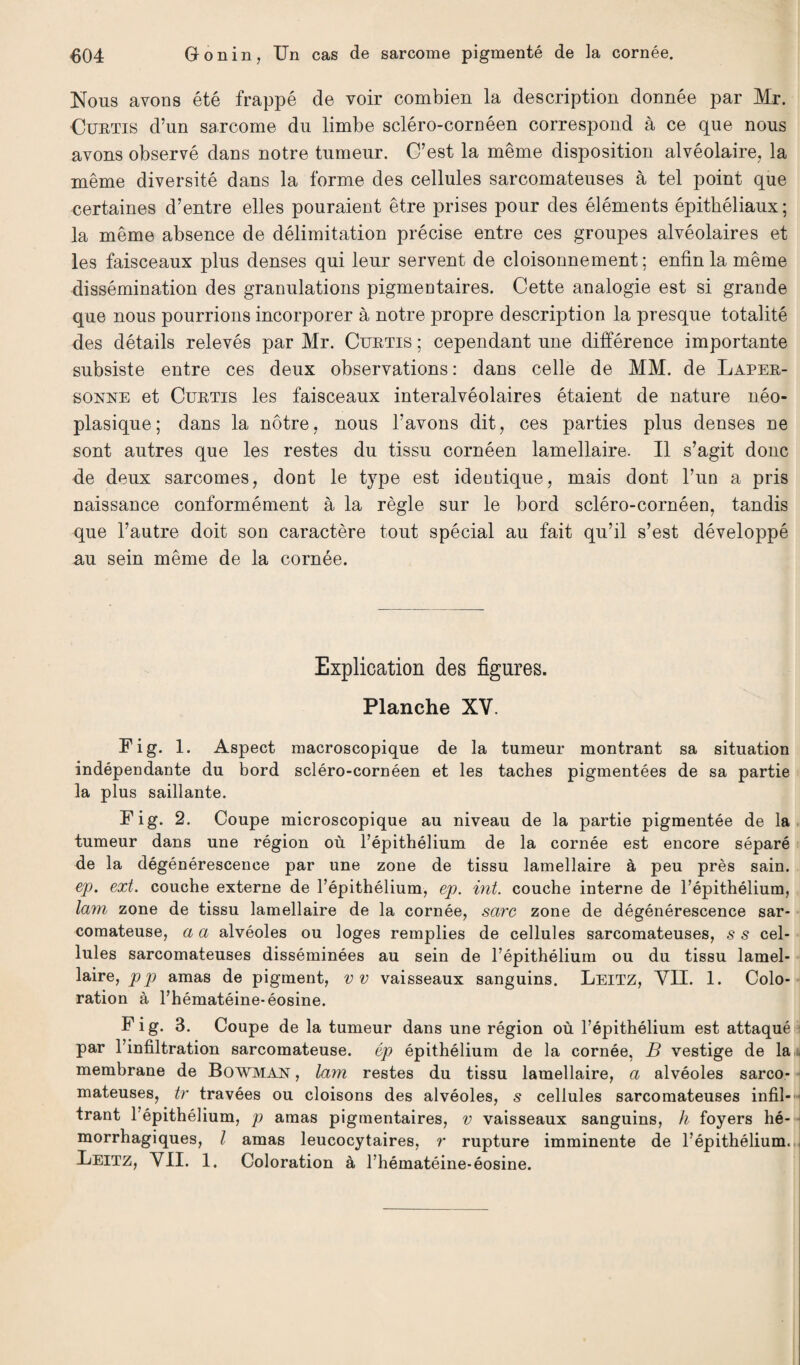 Nous avons été frappé de voir combien la description donnée par Mr. Curtis d’un sarcome du limbe scléro-cornéen correspond à ce que nous avons observé dans notre tumeur. C’est la même disposition alvéolaire, la même diversité dans la forme des cellules sarcomateuses à tel point que certaines d’entre elles pouraient être prises pour des éléments épithéliaux; la même absence de délimitation précise entre ces groupes alvéolaires et les faisceaux plus denses qui leur servent de cloisonnement ; enfin la même dissémination des granulations pigmentaires. Cette analogie est si grande que nous pourrions incorporer à notre propre description la presque totalité des détails relevés par Mr. Curtis ; cependant une différence importante subsiste entre ces deux observations : dans celle de MM. de Laper- sonne et Curtis les faisceaux interalvéolaires étaient de nature néo¬ plasique; dans la nôtre, nous l’avons dit, ces parties plus denses ne sont autres que les restes du tissu cornéen lamellaire. Il s’agit donc de deux sarcomes, dont le type est identique, mais dont l’un a pris naissance conformément à la règle sur le bord scléro-cornéen, tandis que l’autre doit son caractère tout spécial au fait qu’il s’est développé au sein même de la cornée. Explication des figures. Planche XV. Fig. 1. Aspect macroscopique de la tumeur montrant sa situation indépendante du bord scléro-cornéen et les taches pigmentées de sa partie la plus saillante. Fig. 2. Coupe microscopique au niveau de la partie pigmentée de la tumeur dans une région où l’épithélium de la cornée est encore séparé de la dégénérescence par une zone de tissu lamellaire à peu près sain. ep. ext. couche externe de l’épithélium, ep. int. couche interne de l’épithélium, lam zone de tissu lamellaire de la cornée, sarc zone de dégénérescence sar¬ comateuse, a a alvéoles ou loges remplies de cellules sarcomateuses, s s cel¬ lules sarcomateuses disséminées au sein de l’épithélium ou du tissu lamel¬ laire, pp amas de pigment, vv vaisseaux sanguins. Leitz, VII. 1. Colo¬ ration à l’hématéine-éosine. Fig. 3. Coupe de la tumeur dans une région où l’épithélium est attaqué par l’infiltration sarcomateuse, ép épithélium de la cornée, B vestige de la membrane de Bowman , lam restes du tissu lamellaire, a alvéoles sarco¬ mateuses, tr travées ou cloisons des alvéoles, 5 cellules sarcomateuses infil¬ trant l’épithélium, p amas pigmentaires, v vaisseaux sanguins, h foyers hé¬ morrhagiques, l amas leucocytaires, r rupture imminente de l’épithélium. Ueitz, VII. 1. Coloration à l’hématéine-éosine.