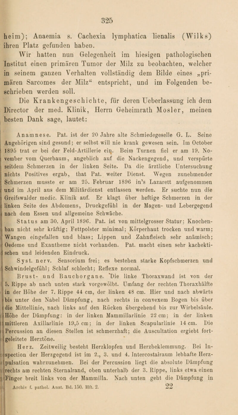 heim); Anaemia s. Cachexia lymphatica lienalis (Wilks) ihren Platz gefunden haben. Wir hatten nun Gelegenheit im hiesigen pathologischen Institut einen primären Tumor der Milz zu beobachten, welcher in seinem ganzen Verhalten vollständig dem Bilde eines „pri¬ mären Sarcomes der Milz“ entspricht, und im Folgenden be¬ schrieben werden soll. Die Krankengeschichte, für deren Ueberlassung ich dem Director der med. Klinik, Herrn Geheimrath Mosler, meinen besten Dank sage, lautet: Anamnese. Pat. ist der 20 Jahre alte Schmiedegeselle G. L. Seine Angehörigen sind gesund; er selbst will nie krank gewesen sein. Im October 1895 trat er bei der Feld-Artillerie eiip Beim Turnen fiel er am 19. No¬ vember vom Querbaum, angeblich auf die Nackengegend, und verspürte seitdem Schmerzen in der linken Seite. Da die ärztliche Untersuchung nichts Positives ergab, that Pat. weiter Dienst. Wegen zunehmender : Schmerzen musste er am 25. Februar 1896 in’s Lazarett aufgenommen [ und im April aus dem Militärdienst entlassen werden. Er suchte nun die Greifswalder medic. Klinik auf. Er klagt über heftige Schmerzen in der linken Seite des Abdomens, Druckgefühl in der Magen- und Lebergegend nach dem Essen und allgemeine Schwäche. Status am 30. April 1896. Pat. ist von mittelgrosser Statur; Knochen- i bau nicht sehr kräftig; Fettpolster minimal; Körperhaut trocken und warm; Wangen eingefallen und blass; Lippen und Zahnfleisch sehr anämisch; Oedeme und Exantheme nicht vorhanden. Pat. macht einen sehr kachekti- f sehen und leidenden Eindruck. Syst. nerv. Sensorium frei; es bestehen starke Kopfschmerzen und Schwindelgefühl; Schlaf schlecht; Reflexe normal. Brust- und Bauchorgane. 'Die linke Thoraxwand ist von der Rippe ab nach unten stark vorgewölbt. Umfang der rechten Thoraxhälfte in der Höhe der 7. Rippe 44 cm, der linken 48 cm. Hier und nach abwärts bis unter den Nabel Dämpfung, nach rechts in convexem Bogen bis über die Mittellinie, nach links auf den Rücken übergehend bis zur Wirbelsäule, i Höhe der Dämpfung: in der linken Mammillarlinie 22 cm; in der linken ;i mittleren Axillarlinie 19,5 cm; in der linken Scapularlinie 14 cm. Die ), Percussion an diesen Stellen ist schmerzhaft; die Auscultation ergiebt fort¬ geleitete Herztöne. Herz. Zeitweilig besteht Herzklopfen und Herzbeklemmung. Bei In¬ fi spection der Herzgegend ist im 2., 3. und 4. Intercostairaum lebhafte Herz- i Ipulsation wahrzunehmen. Bei der Percussion liegt die absolute Dämpfung rechts am rechten Sternalrand, oben unterhalb der 3. Rippe, links etwa einen ; Finger breit links von der Mammilla. Nach unten geht die Dämpfung in Archiv f. pathol. Annt. Bd. 150. Hft. 2. 22 5
