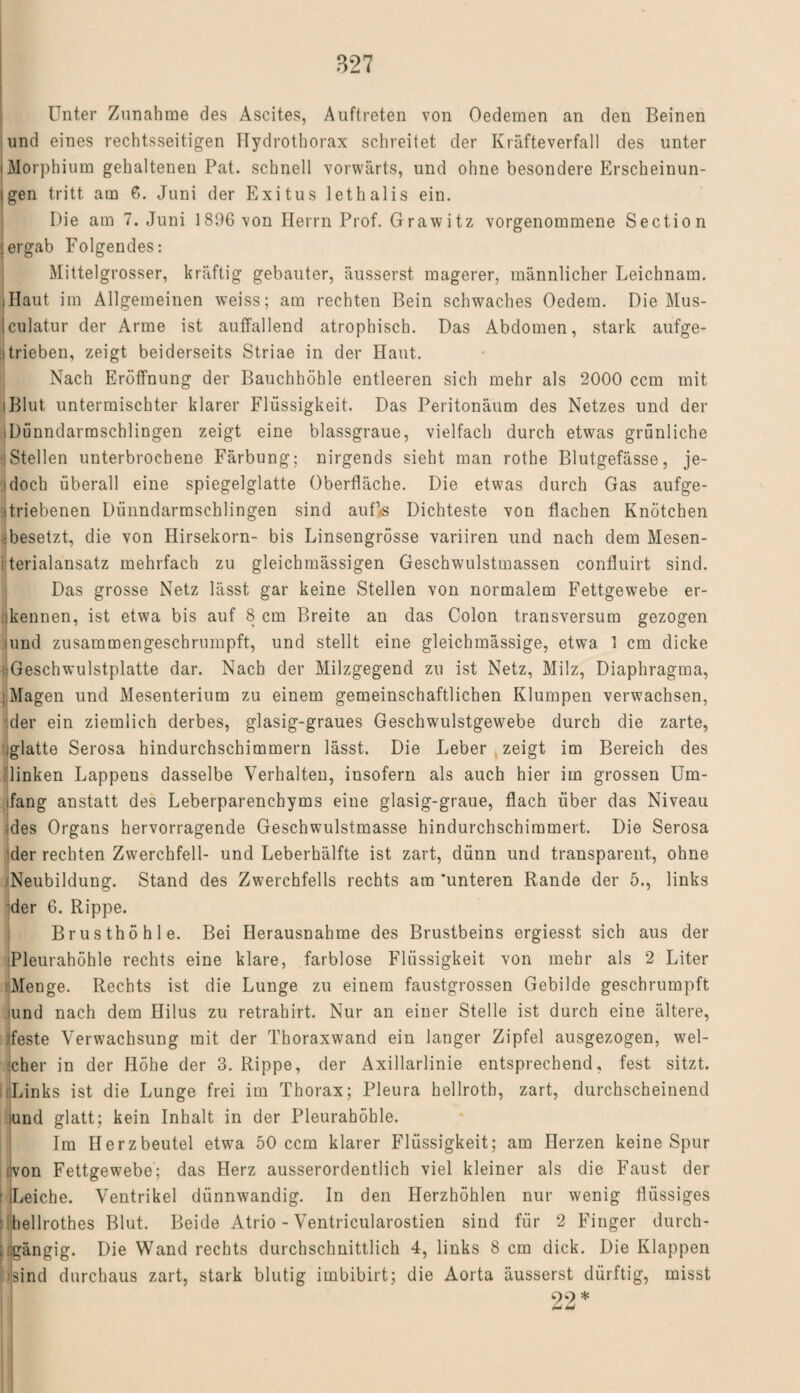 Unter Zunahme des Ascites, Auftreten von Oedemen an den Beinen und eines rechtsseitigen Hydrothorax schreitet der Kräfteverfall des unter i Morphium gehaltenen Pat. schnell vorwärts, und ohne besondere Erscheinun¬ gen tritt am 6. Juni der Exitus lethalis ein. Die am 7. Juni 1896 von Herrn Prof. Grawitz vorgenommene Sectio n (ergab Folgendes: Mittelgrosser, kräftig gebauter, äusserst magerer, männlicher Leichnam. .Haut im Allgemeinen weiss; am rechten Bein schwaches Oedera. Die Mus¬ kulatur der Arme ist auffallend atrophisch. Das Abdomen, stark aufge- itrieben, zeigt beiderseits Striae in der Haut. Nach Eröffnung der Bauchhöhle entleeren sich mehr als 2000 ccm mit (Blut untermischter klarer Flüssigkeit. Das Peritonäum des Netzes und der iDünndarraschlingen zeigt eine blassgraue, vielfach durch etwas grünliche ■ Stellen unterbrochene Färbung; nirgends sieht man rothe Blutgefässe, je- i doch überall eine spiegelglatte Oberfläche. Die etwas durch Gas aufge- itriebenen Dünndarmschlingen sind auf<6 Dichteste von flachen Knötchen •besetzt, die von Hirsekorn- bis Linsengrösse variiren und nach dem Mesen- i terialansatz mehrfach zu gleichmässigen Geschwulstmassen confluirt sind. Das grosse Netz lässt gar keine Stellen von normalem Fettgewebe er¬ nennen, ist etwa bis auf 8 cm Breite an das Colon transversum gezogen uind zusammengeschrumpft, und stellt eine gleichmässige, etwa 1 cm dicke .iGeschwulstplatte dar. Nach der Milzgegend zu ist Netz, Milz, Diaphragma, .Magen und Mesenterium zu einem gemeinschaftlichen Klumpen verwachsen, der ein ziemlich derbes, glasig-graues Geschwulstgewebe durch die zarte, iglatte Serosa hindurchschimmern lässt. Die Leber zeigt im Bereich des linken Lappens dasselbe Verhalten, insofern als auch hier im grossen Um¬ ifang anstatt des Leberparenchyms eine glasig-graue, flach über das Niveau des Organs hervorragende Geschwulstmasse hindurchschimmert. Die Serosa der rechten Zwerchfell- und Leberhälfte ist zart, dünn und transparent, ohne Neubildung. Stand des Zwerchfells rechts am ‘unteren Rande der 5., links der 6. Rippe. Brusthöhle. Bei Herausnahme des Brustbeins ergiesst sich aus der Pleurahöhle rechts eine klare, farblose Flüssigkeit von mehr als 2 Liter Menge. Rechts ist die Lunge zu einem faustgrossen Gebilde geschrumpft iund nach dem Hilus zu retrahirt. Nur an einer Stelle ist durch eine ältere, feste Verwachsung mit der Thoraxwand ein langer Zipfel ausgezogen, wel¬ cher in der Höhe der 3. Rippe, der Axillarlinie entsprechend, fest sitzt. (Links ist die Lunge frei im Thorax; Pleura hellroth, zart, durchscheinend iund glatt; kein Inhalt in der Pleurahöhle. Im Herzbeutel etwa 50 ccm klarer Flüssigkeit; am Herzen keine Spur ivon Fettgewebe; das Herz ausserordentlich viel kleiner als die Faust der ; Leiche. Ventrikel dünnwandig. In den Herzhöhlen nur wenig flüssiges ’ihellrothes Blut. Beide Atrio - Ventricularostien sind für 2 Finger durch¬ gängig. Die Wand rechts durchschnittlich 4, links 8 cm dick. Die Klappen sind durchaus zart, stark blutig imbibirt; die Aorta äusserst dürftig, misst 22*