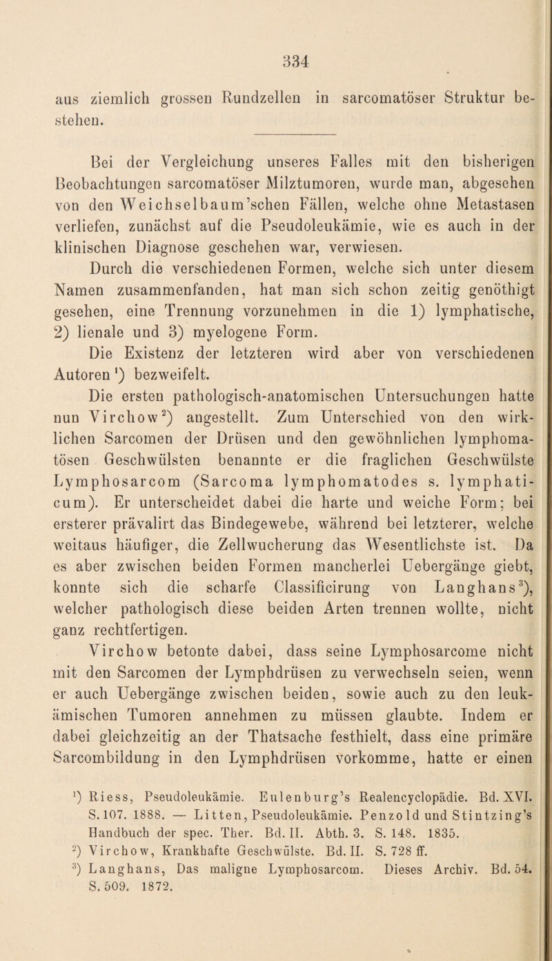 aus ziemlich grossen Rundzellen in sarcomatöser Struktur be¬ stehen. Bei der Vergleichung unseres Falles mit den bisherigen Beobachtungen sarcomatöser Milztumoren, wurde man, abgesehen von den Weichselbaum’schen Fällen, welche ohne Metastasen verliefen, zunächst auf die Pseudoleukämie, wie es auch in der klinischen Diagnose geschehen war, verwiesen. Durch die verschiedenen Formen, welche sich unter diesem Namen zusammenfanden, hat man sich schon zeitig genöthigt gesehen, eine Trennung vorzunehmen in die 1) lymphatische, 2) lienale und 3) myelogene Form. Die Existenz der letzteren wird aber von verschiedenen Autoren') bezweifelt. Die ersten pathologisch-anatomischen Untersuchungen hatte nun Virchow2) angestellt. Zum Unterschied von den wirk¬ lichen Sarcomen der Drüsen und den gewöhnlichen lymphoma¬ tösen Geschwülsten benannte er die fraglichen Geschwülste Lymphosarcom (Sarcoma lymphomatodes s. lymphati- cum). Er unterscheidet dabei die harte und weiche Form; bei ersterer prävalirt das Bindegewebe, während bei letzterer, welche weitaus häufiger, die Zellwucherung das Wesentlichste ist. Da es aber zwischen beiden Formen mancherlei Uebergänge giebt, konnte sich die scharfe Classificirung von Langhans3), welcher pathologisch diese beiden Arten trennen wollte, nicht ganz rechtfertigen. Virchow betonte dabei, dass seine Lymphosarcome nicht mit den Sarcomen der Lymphdrüsen zu verwechseln seien, wenn er auch Uebergänge zwischen beiden, sowie auch zu den leuk¬ ämischen Tumoren annehmen zu müssen glaubte. Indem er dabei gleichzeitig an der Thatsache festhielt, dass eine primäre Sarcombildung in den Lymphdrüsen vorkomme, hatte er einen ’) Riess, Pseudoleukämie. Eulenburg’s Realencyclopädie. Bd. XVI. S. 107. 1888. — Li tten, Pseudoleukämie. Penzo ld und Stintzing’s Bandbuch der spec. Ther. Bd. II. Abth. 3. S. 148. 1835. 2) Virchow, Krankhafte Geschwülste. Bd. II. S. 728 ff. 3) Langhans, Das maligne Lymphosarcom. Dieses Archiv. Bd. 54. S. 509. 1872. *