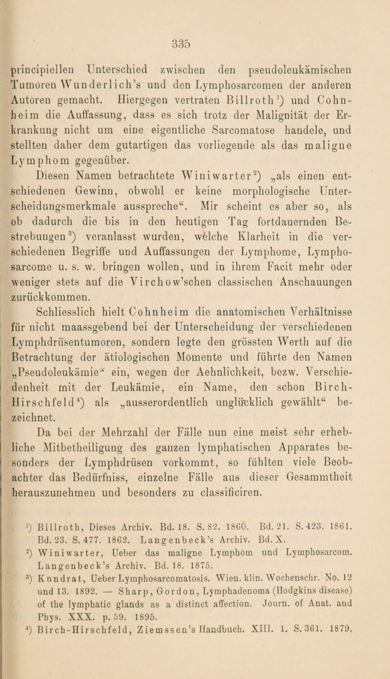 principiellen Unterschied zwischen den pseudoleukämischen Tumoren Wunderliche und den Lymphosarcomcn der anderen Autoren gemacht. Hiergegen vertraten Billroth1) und Cohn¬ heim die Auffassung, dass es sich trotz der Malignität der Er¬ krankung nicht um eine eigentliche Sarcomatose handele, und stellten daher dem gutartigen das vorliegende als das maligne Lymphom gegenüber. Diesen Namen betrachtete Winiwarter2) „als einen ent¬ schiedenen Gewinn, obwohl er keine morphologische Unter¬ scheidungsmerkmale ausspreche“. Mir scheint es aber so, als ob dadurch die bis in den heutigen Tag fortdauernden Be¬ strebungen3) veranlasst wurden, welche Klarheit in die ver¬ schiedenen Begriffe und Auffassungen der Lymphome, Lympho- sarcome u. s. w. bringen wollen, und in ihrem Facit mehr oder weniger stets auf die Vircho w’schen classischen Anschauungen zurückkommen. Schliesslich hielt Cohnheim die anatomischen Verhältnisse für nicht maassgebend bei der Unterscheidung der verschiedenen Lymphdrüsentumoren, sondern legte den grössten Werth auf die Betrachtung der ätiologischen Momente und führte den Namen „Pseudoleukämie“ ein, wegen der Aehnlichkeit, bezw. Verschie¬ denheit mit der Leukämie, ein Name, den schon Birch- Hirschfeld4) als „ausserordentlich unglücklich gewählt“ be¬ zeichnet. Da bei der Mehrzahl der Fälle nun eine meist sehr erheb¬ liche Mitbetheiligung des ganzen lymphatischen Apparates be¬ sonders der Lymphdrüsen vorkommt, so fühlten viele Beob¬ achter das Bedürfnis, einzelne Fälle aus dieser Gesammtheit herauszunehmen und besonders zu classificiren. b Billroth, Dieses Archiv. Bd. 18. S. 82. 1860. Bd. 21. S.423. 1861. Bd. 23. S. 477. 1862. Langenbeck’s Archiv. Bd.X. 2) Winiwarter, Ueber das maligne Lymphom und Lymphosarcom. Langenbeck’s Archiv. Bd. 18. 1875. 3) Knndrat, Ueber Lymphosarcomatosis. Wien. klin. Wochenschr. No. 12 und 13. 1892. — Sharp, Gordon, Lymphadenoma (Bodgkins disease) of the lymphatic glands as a distinct afTection. Journ. of Anat. and Phys. XXX. p. 59. 1895. 4) Bireh-Hirschfeld, Ziemssen’s Handbuch. XIII. 1. S. 361. 1879.