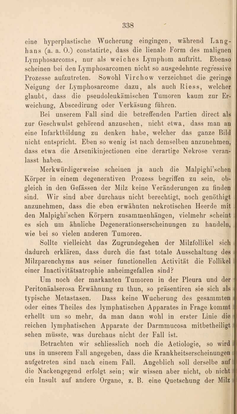 eine hyperplastische Wucherung eingingen, während Lang- hans (a. a. 0.) constatirte, dass die lienale Form des malignen Lymphosarcoms, nur als weiches Lymphom auftritt. Ebenso scheinen bei den Lymphosarcomen nicht so ausgedehnte regressive Prozesse aufzutreten. Sowohl Virchow verzeichnet die geringe Neigung der Lymphosarcome dazu, als auch Riess, welcher glaubt, dass die pseudoleukämischen Tumoren kaum zur Er¬ weichung, Abscedirung oder Verkäsung führen. Bei unserem Fall sind die betreffenden Partien direct als zur Geschwulst gehörend anzusehen, nicht etwa, dass man an eine Infarktbildung zu denken habe, welcher das ganze Bild nicht entspricht. Eben so wenig ist nach demselben anzunehraen, dass etwa die Arsenikinjectionen eine derartige Nekrose veran¬ lasst haben. Merkwürdigerweise scheinen ja auch die Malpighi’schen Körper in einem degenerativen Prozess begriffen zu sein, ob¬ gleich in den Gefässen der Milz keine Veränderungen zu finden sind. Wir sind aber durchaus nicht berechtigt, noch genöthigt anzunehmen, dass die eben erwähnten nekrotischen Heerde mit den Malpighi’schen Körpern Zusammenhängen, vielmehr scheint es sich um ähnliche Degenerationserscheinungen zu handeln, wie bei so vielen anderen Tumoren. Sollte vielleicht das Zugrundegehen der Milzfollikel sich dadurch erklären, dass durch die fast totale Ausschaltung des Milzparenchyms aus seiner functioneilen Activität die Follikel einer Inactivitätsatrophie anheimgefallen sind? Um noch der markanten Tumoren in der Pleura und der Peritonäalserosa Erwähnung zu thun, so präsentiren sie sich als typische Metastasen. Dass keine Wucherung des gesammten oder eines Theiles des lymphatischen Apparates in Frage kommt erhellt um so mehr, da man dann wohl in erster Linie die reichen lymphatischen Apparate der Darmmucosa mitbetheiligt sehen müsste, was durchaus nicht der Fall ist. Betrachten wir schliesslich noch die Aetiologie, so wird uns in unserem Fall angegeben, dass die Krankheitserscheinungen i aufgetreten sind nach einem Fall. Angeblich soll derselbe auf die Nackengegend erfolgt sein; wir wissen aber nicht, ob nicht ein Insult auf andere Organe, z. B. eine Quetschung der Milz