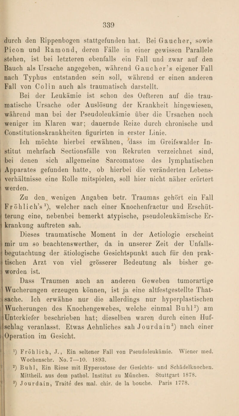 durch den Rippenbogen stattgefunden hat. Bei Gaue her, sowie Picon und Raraond, deren Fälle in einer gewissen Parallele stehen, ist bei letzteren ebenfalls ein Fall und zwar auf den Bauch als Ursache angegeben, während Gauchers eigener Fall nach Typhus entstanden sein soll, während er einen anderen Fall von Colin auch als traumatisch darstellt. Bei der Leukämie ist schon des Oefteren auf die trau¬ matische Ursache oder Auslösung der Krankheit hingewiesen, während man bei der Pseudoleukämie über die Ursachen noch weniger im Klaren war; dauernde Reize durch chronische und Constitutionskrankheiten figurirten in erster Linie. Ich möchte hierbei erwähnen, class im Greifswalder In- I stitut mehrfach Sectionsfälle von Rekruten verzeichnet sind, bei denen sich allgemeine Sarcomatose des lymphatischen i Apparates gefunden hatte, ob hierbei die veränderten Lebens¬ verhältnisse eine Rolle mitspielen, soll hier nicht näher erörtert werden. Zu den wenigen Angaben betr. Traumas gehört ein Fall Fröhlich’s *), welcher nach einer Knochenfractur und Erschüt¬ terung eine, nebenbei bemerkt atypische, pseudoleukämische Er¬ krankung auftreten sah. Dieses traumatische Moment in der Aetiologie erscheint mir um so beachtenswerther, da in unserer Zeit der Unfalls- 1 begutachtung der ätiologische Gesichtspunkt auch für den prak¬ tischen Arzt von viel grösserer Bedeutung als bisher ge¬ worden ist. Dass Traumen auch an anderen Geweben tumorartige ' Wucherungen erzeugen können, ist ja eine altfestgestellte That- j sache. Ich erwähne nur die allerdings nur hyperplastischen Wucherungen des Knochengewebes, welche einmal Buhl2) am Unterkiefer beschrieben hat; dieselben waren durch einen Huf¬ schlag veranlasst. Etwas Aelmliches sah Jourdain3) nach einer Operation im Gesicht. *) Fröhlich, J., Ein seltener Fall von Pseudoleukämie. Wiener med. Wochenschr. No. 7—10. 1893. 2) Buhl, Ein Riese mit Hyperostose der Gesichts- und Schädelknochen. Mittheil, aus dem pathol. Institut zu München. Stuttgart 1878. 3) Jourdain, Traite des mal. chir. de la bouche. Paris 1778.