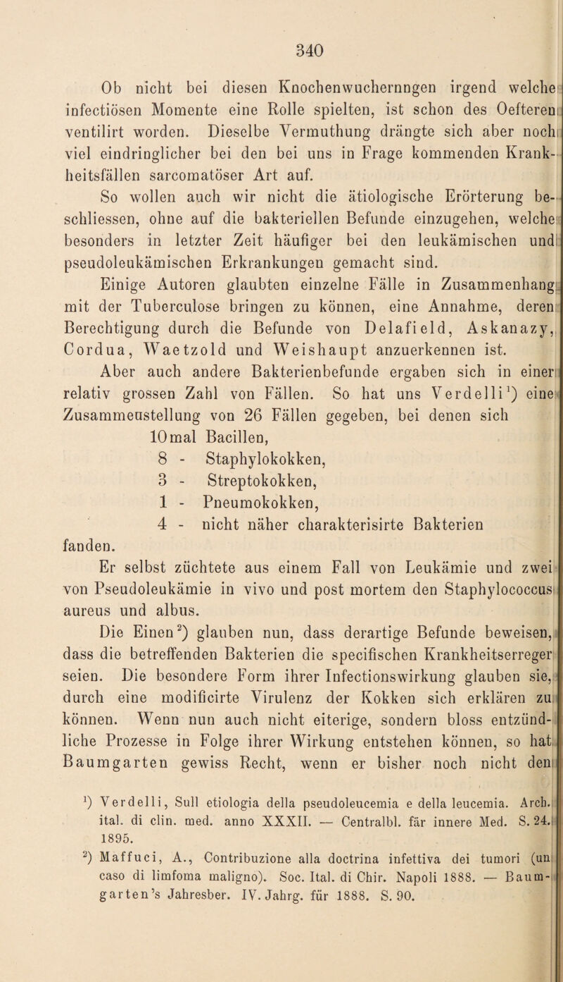 Ob nicht bei diesen Knochenwuchernngen irgend welche: infectiösen Momente eine Rolle spielten, ist schon des Oefterem ventilirt worden. Dieselbe Vermuthung drängte sich aber noch; viel eindringlicher bei den bei uns in Frage kommenden Krank¬ heitsfällen sarcomatöser Art auf. So wollen auch wir nicht die ätiologische Erörterung be¬ schlossen, ohne auf die bakteriellen Befunde einzugehen, welche besonders in letzter Zeit häufiger bei den leukämischen und pseudoleukämischen Erkrankungen gemacht sind. Einige Autoren glaubten einzelne Fälle in Zusammenhang; mit der Tuberculose bringen zu können, eine Annahme, deren Berechtigung durch die Befunde von Delafield, Askanazy,, Cordua, Waetzold und Weishaupt anzuerkennen ist. Aber auch andere Bakterienbefunde ergaben sich in einen relativ grossen Zahl von Fällen. So hat uns Verdelli1) eine Zusammenstellung von 26 Fällen gegeben, bei denen sich 10 mal Bacillen, 8 - Staphylokokken, 3 - Streptokokken, 1 - Pneumokokken, 4 - nicht näher charakterisirte Bakterien fanden. Er selbst züchtete aus einem Fall von Leukämie und zwei von Pseudoleukämie in vivo und post mortem den Staphylococcus aureus und albus. Die Einen2) glauben nun, dass derartige Befunde beweisen, dass die betreffenden Bakterien die specifischen Krankheitserreger seien. Die besondere Form ihrer Infectionswirkung glauben sie, durch eine modificirte Virulenz der Kokken sich erklären zu können. Wenn nun auch nicht eiterige, sondern bloss entzünd¬ liche Prozesse in Folge ihrer Wirkung entstehen können, so hat Baum garten gewiss Recht, wenn er bisher noch nicht den 0 Verdelli, Süll etiologia della pseudoleucemia e della leucemia. Arch. ital. di clin. med. anno XXXII. — Centralbl. fär innere Med. S. 24. 1895. 2) Maffuci, A., Contribuzione alla doctrina infettiva dei tumori (un l caso di limfoma maligno). Soc. Ital. di Chir. Napoli 1888. — Baum¬ gar ten’s Jahresber. IV. Jahrg. für 1888. S. 90.