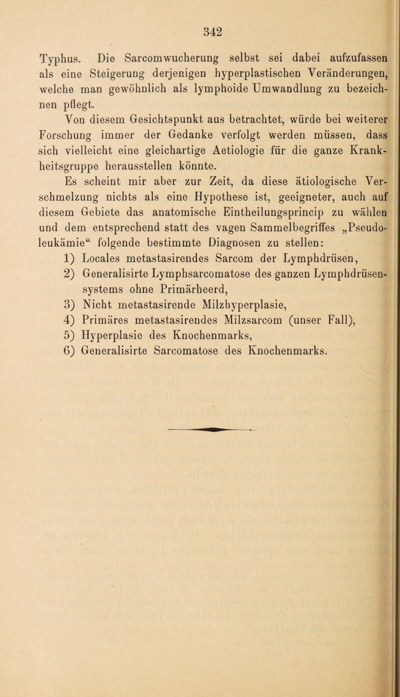 Typhus. Die Sarcomwucherung selbst sei dabei aufzufassen als eine Steigerung derjenigen hyperplastischen Veränderungen, welche man gewöhnlich als lymphoide Umwandlung zu bezeich¬ nen pflegt. Von diesem Gesichtspunkt aus betrachtet, würde bei weiterer Forschung immer der Gedanke verfolgt werden müssen, dass sich vielleicht eine gleichartige Aetiologie für die ganze Krank¬ heitsgruppe heraussteilen könnte. Es scheint mir aber zur Zeit, da diese ätiologische Ver¬ schmelzung nichts als eine Hypothese ist, geeigneter, auch auf diesem Gebiete das anatomische Eintheilungsprincip zu wählen und dem entsprechend statt des vagen Sammelbegriffes „Pseudo¬ leukämie“ folgende bestimmte Diagnosen zu stellen: 1) Locales metastasirendes Sarcom der Lymphdriisen, 2) Generalisirte Lymphsarcomatose des ganzen Lymphdrüsen- systems ohne Primärheerd, 3) Nicht metastasirende Milzhyperplasie, 4) Primäres metastasirendes Milzsarcom (unser Fall), 5) Hyperplasie des Knochenmarks, 6) Generalisirte Sarcomatose des Knochenmarks.
