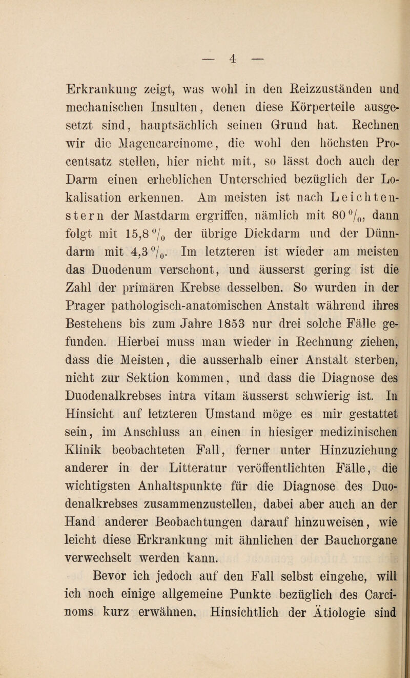 Erkrankung zeigt, was wohl in den Reizzuständen und mechanischen Insulten, denen diese Körperteile ausge¬ setzt sind, hauptsächlich seinen Grund hat. Rechnen wir die Magencarcinome, die wohl den höchsten Pro¬ centsatz stellen, hier nicht mit, so lässt doch auch der Darm einen erheblichen Unterschied bezüglich der Lo¬ kalisation erkennen. Am meisten ist nach L eich teil¬ st er n der Mastdarm ergriffen, nämlich mit 80%, dann folgt mit 15,8 °/0 der übrige Dickdarm und der Dünn¬ darm mit 4,3 °/0. Im letzteren ist wieder am meisten das Duodenum verschont, und äusserst gering ist die Zahl der primären Krebse desselben. So wurden in der Prager pathologisch-anatomischen Anstalt während ihres Bestehens bis zum Jahre 1853 nur drei solche Fälle ge¬ funden. Hierbei muss man wieder in Rechnung ziehen, dass die Meisten, die ausserhalb einer Anstalt sterben, nicht zur Sektion kommen, und dass die Diagnose des Duodenalkrebses intra vitam äusserst schwierig ist. In Hinsicht auf letzteren Umstand möge es mir gestattet sein, im Anschluss an einen in hiesiger medizinischen Klinik beobachteten Fall, ferner unter Hinzuziehung anderer in der Litteratur veröffentlichten Fälle, die wichtigsten Anhaltspunkte für die Diagnose des Duo¬ denalkrebses zusammenzustellen, dabei aber auch an der Hand anderer Beobachtungen darauf hinzuweisen, wie leicht diese Erkrankung mit ähnlichen der Bauchorgane verwechselt werden kann. Bevor ich jedoch auf den Fall selbst eingehe, will ich noch einige allgemeine Punkte bezüglich des Carei¬ noms kurz erwähnen. Hinsichtlich der Ätiologie sind