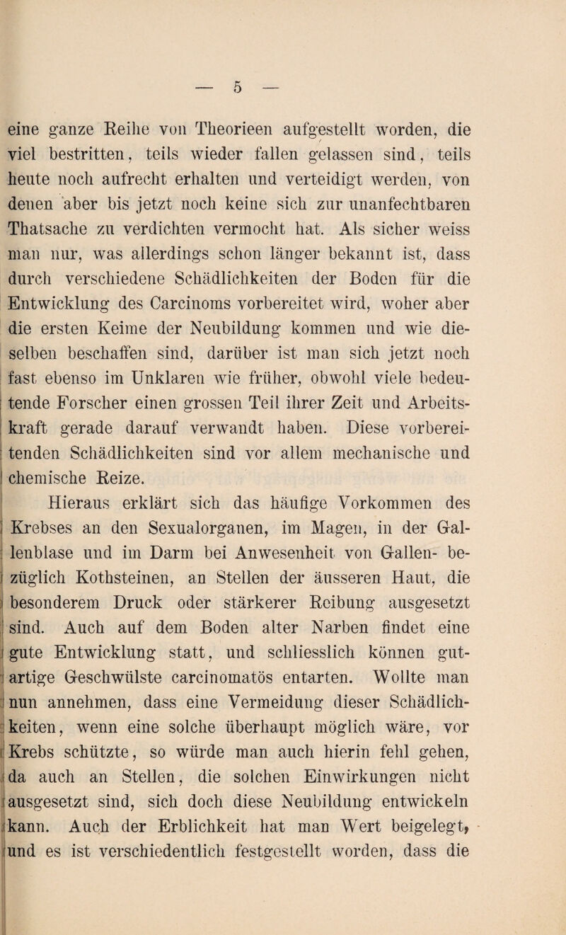 eine ganze Reihe von Theorieen aufgestellt worden, die viel bestritten, teils wieder fallen gelassen sind, teils heute noch aufrecht erhalten und verteidigt werden, von denen aber bis jetzt noch keine sich zur unanfechtbaren Thatsache zu verdichten vermocht hat. Als sicher weiss man nur, was allerdings schon länger bekannt ist, dass durch verschiedene Schädlichkeiten der Boden für die Entwicklung des Carcinoms vorbereitet wird, woher aber die ersten Keime der Neubildung kommen und wie die¬ selben beschaffen sind, darüber ist man sich jetzt noch fast ebenso im Unklaren wie früher, obwohl viele bedeu¬ tende Forscher einen grossen Teil ihrer Zeit und Arbeits¬ kraft gerade darauf verwandt haben. Diese vorberei- : tenden Schädlichkeiten sind vor allem mechanische und I chemische Reize. Hieraus erklärt sich das häufige Vorkommen des Krebses an den Sexualorganen, im Magen, in der Gal¬ lenblase und im Darm bei Anwesenheit von Gallen- be- j züglich Kothsteinen, an Stellen der äusseren Haut, die j besonderem Druck oder stärkerer Reibung ausgesetzt j sind. Auch auf dem Boden alter Narben findet eine j gute Entwicklung statt, und schliesslich können gut- i artige Geschwülste carcinomatös entarten. Wollte man nun annehmen, dass eine Vermeidung dieser Schädlich¬ keiten , wenn eine solche überhaupt möglich wäre, vor Krebs schützte, so würde man auch hierin fehl gehen, da auch an Stellen, die solchen Einwirkungen nicht i ausgesetzt sind, sich doch diese Neubildung entwickeln ikann. Auch der Erblichkeit hat man Wert beigelegt, und es ist verschiedentlich festgestellt worden, dass die