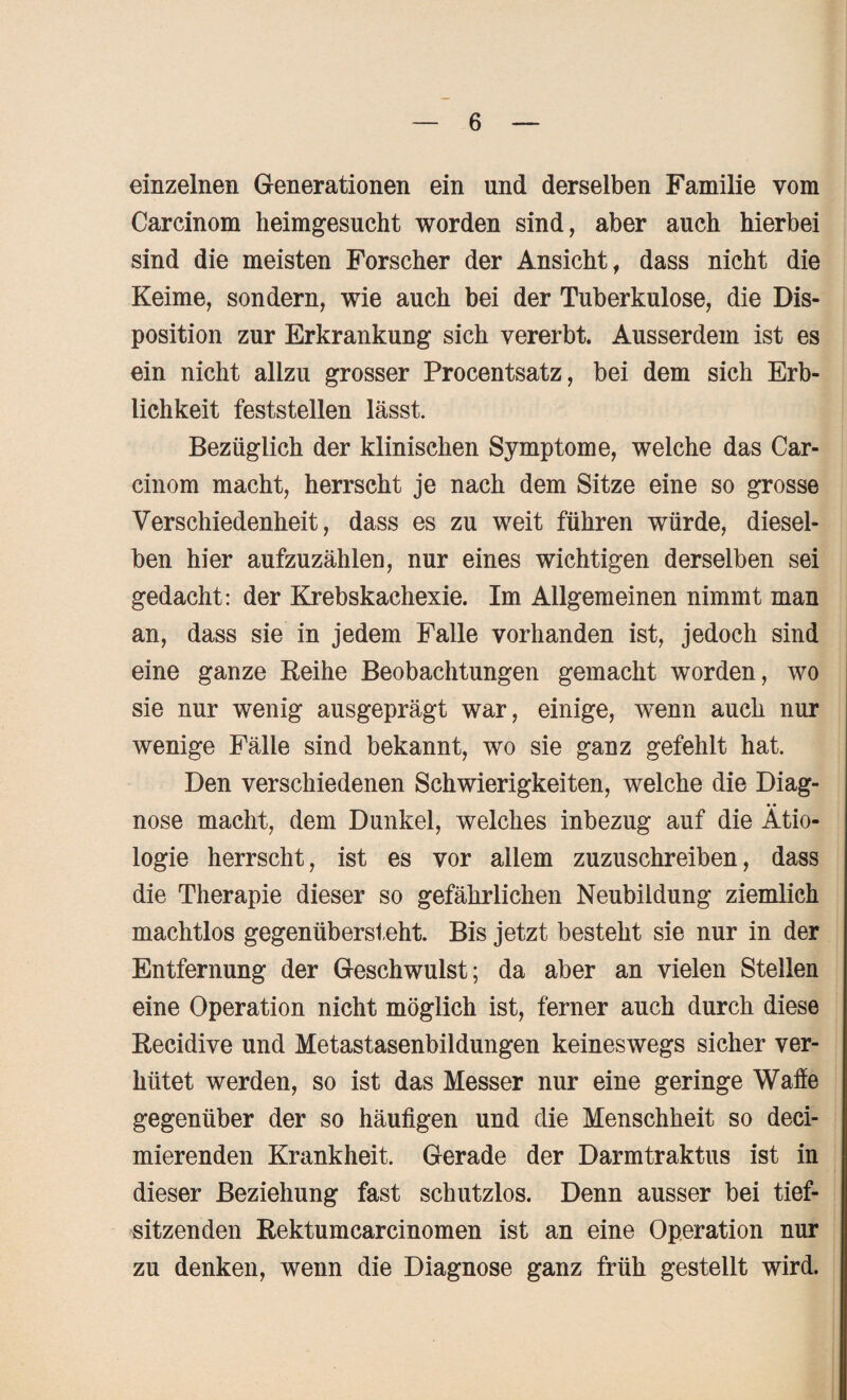 einzelnen Generationen ein und derselben Familie vom Carcinom heimgesucht worden sind, aber auch hierbei sind die meisten Forscher der Ansicht, dass nicht die Keime, sondern, wie auch bei der Tuberkulose, die Dis¬ position zur Erkrankung sich vererbt. Ausserdem ist es ein nicht allzu grosser Procentsatz, bei dem sich Erb¬ lichkeit feststellen lässt. Bezüglich der klinischen Symptome, welche das Car¬ cinom macht, herrscht je nach dem Sitze eine so grosse Verschiedenheit, dass es zu weit führen würde, diesel¬ ben hier aufzuzählen, nur eines wichtigen derselben sei gedacht: der Krebskachexie. Im Allgemeinen nimmt man an, dass sie in jedem Falle vorhanden ist, jedoch sind eine ganze Beihe Beobachtungen gemacht worden, wo sie nur wenig ausgeprägt war, einige, wTenn auch nur wenige Fälle sind bekannt, wo sie ganz gefehlt hat. Den verschiedenen Schwierigkeiten, welche die Diag¬ nose macht, dem Dunkel, welches inbezug auf die Ätio¬ logie herrscht, ist es vor allem zuzuschreiben, dass die Therapie dieser so gefährlichen Neubildung ziemlich machtlos gegenübersteht. Bis jetzt besteht sie nur in der Entfernung der Geschwulst; da aber an vielen Stellen eine Operation nicht möglich ist, ferner auch durch diese Becidive und Metastasenbildungen keineswegs sicher ver¬ hütet werden, so ist das Messer nur eine geringe Waffe gegenüber der so häufigen und die Menschheit so deci- mierenden Krankheit. Gerade der Darmtraktus ist in dieser Beziehung fast schutzlos. Denn ausser bei tief¬ sitzenden Bektumcarcinomen ist an eine Operation nur zu denken, wenn die Diagnose ganz früh gestellt wird.