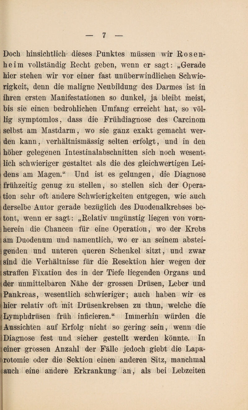 Doch hinsichtlich- dieses Punktes müssen wir Rosen¬ heim vollständig Recht geben, wenn er sagt: „Gerade hier stehen wir vor einer fast unüberwindlichen Schwie¬ rigkeit, denn die maligne Neubildung des Darmes ist in ihren ersten Manifestationen so dunkel, ja bleibt meist, bis sie einen bedrohlichen Umfang erreicht hat, so völ¬ lig symptomlos, dass die Frühdiagnose des Carcinom i selbst am Mastdarm, wo sie ganz exakt gemacht wer- i den kann, verhältnismässig selten erfolgt, und in den i höher gelegenen Intestinalabschnitten sich noch wesent¬ lich schwieriger gestaltet als die des gleichwertigen Lei- i dens am Magen.“ Und ist es gelungen, die Diagnose : frühzeitig genug zu stellen, so stellen sich der Opera- • tion sehr oft andere Schwierigkeiten entgegen, wie auch J derselbe Autor gerade bezüglich des Duodenalkrebses be- i tont, wenn er sagt: „Relativ ungünstig liegen von vorn¬ herein die Chancen für eine Operation, wo der Krebs am Duodenum und namentlich, wo er an seinem abstei¬ genden und unteren queren Schenkel sitzt, und zwar sind die Verhältnisse für die Resektion hier wegen der straffen Fixation des in der Tiefe liegenden Organs und der unmittelbaren Nähe der grossen Drüsen, Leber und iPankreas, wesentlich schwieriger; auch haben wir es hier relativ oft mit Drüsenkrebsen zu thun, welche die Lymphdrüsen früh infieieren.“ Immerhin würden die Aussichten auf Erfolg nicht so gering sein, wenn die ; Diagnose fest und sicher gestellt werden könnte. In einer grossen Anzahl der Fälle jedoch giebt die Lapa¬ rotomie oder die Sektion einen anderen Sitz, manchmal jauch eine andere Erkrankung an, als bei Lebzeiten