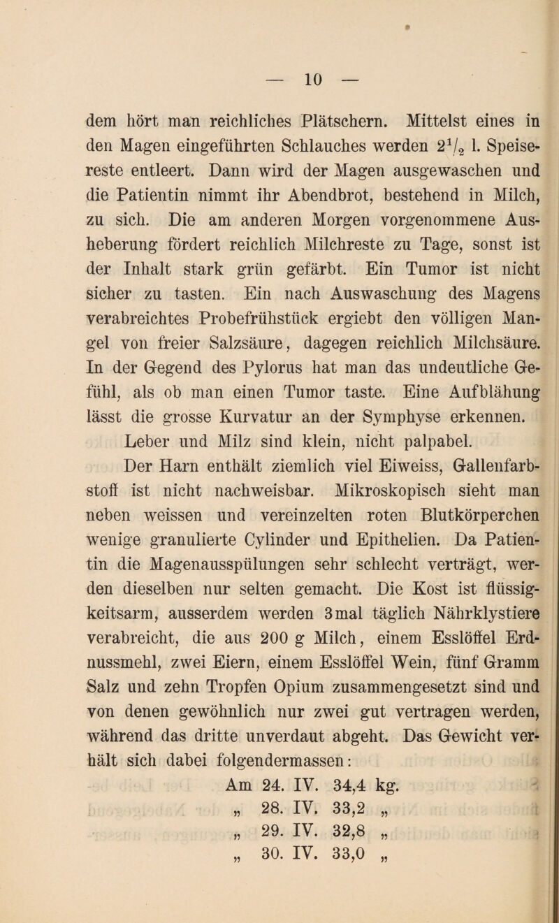 dem hört man reichliches Plätschern. Mittelst eines in den Magen eingeführten Schlauches werden 2 V2 1. Speise¬ reste entleert. Dann wird der Magen ausgewaschen und die Patientin nimmt ihr Abendbrot, bestehend in Milch, zu sich. Die am anderen Morgen vorgenommene Aus¬ heberung fördert reichlich Milchreste zu Tage, sonst ist der Inhalt stark grün gefärbt. Ein Tumor ist nicht sicher zu tasten. Ein nach Auswaschung des Magens verabreichtes Probefrühstück ergiebt den völligen Man¬ gel von freier Salzsäure, dagegen reichlich Milchsäure. In der Gegend des Pylorus hat man das undeutliche Ge¬ fühl, als ob man einen Tumor taste. Eine Aufblähung lässt die grosse Kurvatur an der Symphyse erkennen. Leber und Milz sind klein, nicht palpabel. Der Harn enthält ziemlich viel Eiweiss, Gallenfarb¬ stoff ist nicht nachweisbar. Mikroskopisch sieht man neben weissen und vereinzelten roten Blutkörperchen wenige granulierte Cylinder und Epithelien. Da Patien¬ tin die Magenausspülungen sehr schlecht verträgt, wer¬ den dieselben nur selten gemacht. Die Kost ist flüssig¬ keitsarm, ausserdem werden 3 mal täglich Nährklystiere verabreicht, die aus 200 g Milch, einem Esslöffel Erd¬ nussmehl, zwei Eiern, einem Esslöffel Wein, fünf Gramm Salz und zehn Tropfen Opium zusammengesetzt sind und von denen gewöhnlich nur zwei gut vertragen werden, während das dritte unverdaut abgeht. Das Gewicht ver¬ hält sich dabei folgendermassen: Am 24. IV. 34,4 kg.