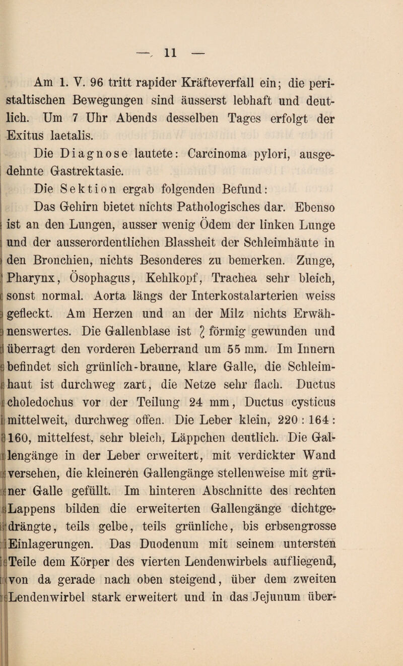 Am 1. V. 96 tritt rapider Kräfteverfall ein; die peri- staltisehen Bewegungen sind äusserst lebhaft und deut¬ lich. Um 7 Uhr Abends desselben Tages erfolgt der Exitus laetalis. Die Diagnose lautete: Carcinoma pylori, ausge¬ dehnte Gastrektasie. Die Sektion ergab folgenden Befund: Das Gehirn bietet nichts Pathologisches dar. Ebenso ist an den Lungen, ausser wenig Ödem der linken Lunge und der ausserordentlichen Blassheit der Schleimhäute in den Bronchien, nichts Besonderes zu bemerken. Zunge, Pharynx, Ösophagus, Kehlkopf, Trachea sehr bleich, sonst normal. Aorta längs der Interkostalarterien weiss gefleckt. Am Herzen und an der Milz nichts Erwäh¬ nenswertes. Die Gallenblase ist l förmig gewunden und überragt den vorderen Leberrand um 55 mm. Im Innern ( befindet sich grünlich-braune, klare Galle, die Schleim- i haut ist durchweg zart, die Netze sehr flach. Ductus choledochus vor der Teilung 24 mm, Ductus cysticus i| mittel weit, durchweg offen. Die Leber klein, 220 : 164 : 160, mittelfest, sehr bleich, Läppchen deutlich. Die Gal¬ lengänge in der Leber erweitert, mit verdickter Wand (versehen, die kleineren Gallengänge stellenweise mit grü- :ner Galle gefüllt. Im hinteren Abschnitte des rechten äLappens bilden die erweiterten Gallengänge dichtge¬ drängte, teils gelbe, teils grünliche, bis erbsengrosse Einlagerungen. Das Duodenum mit seinem untersten i {Teile dem Körper des vierten Lendenwirbels auf liegend, i von da gerade nach oben steigend, über dem zweiten Lendenwirbel stark erweitert und in das Jejunum über-
