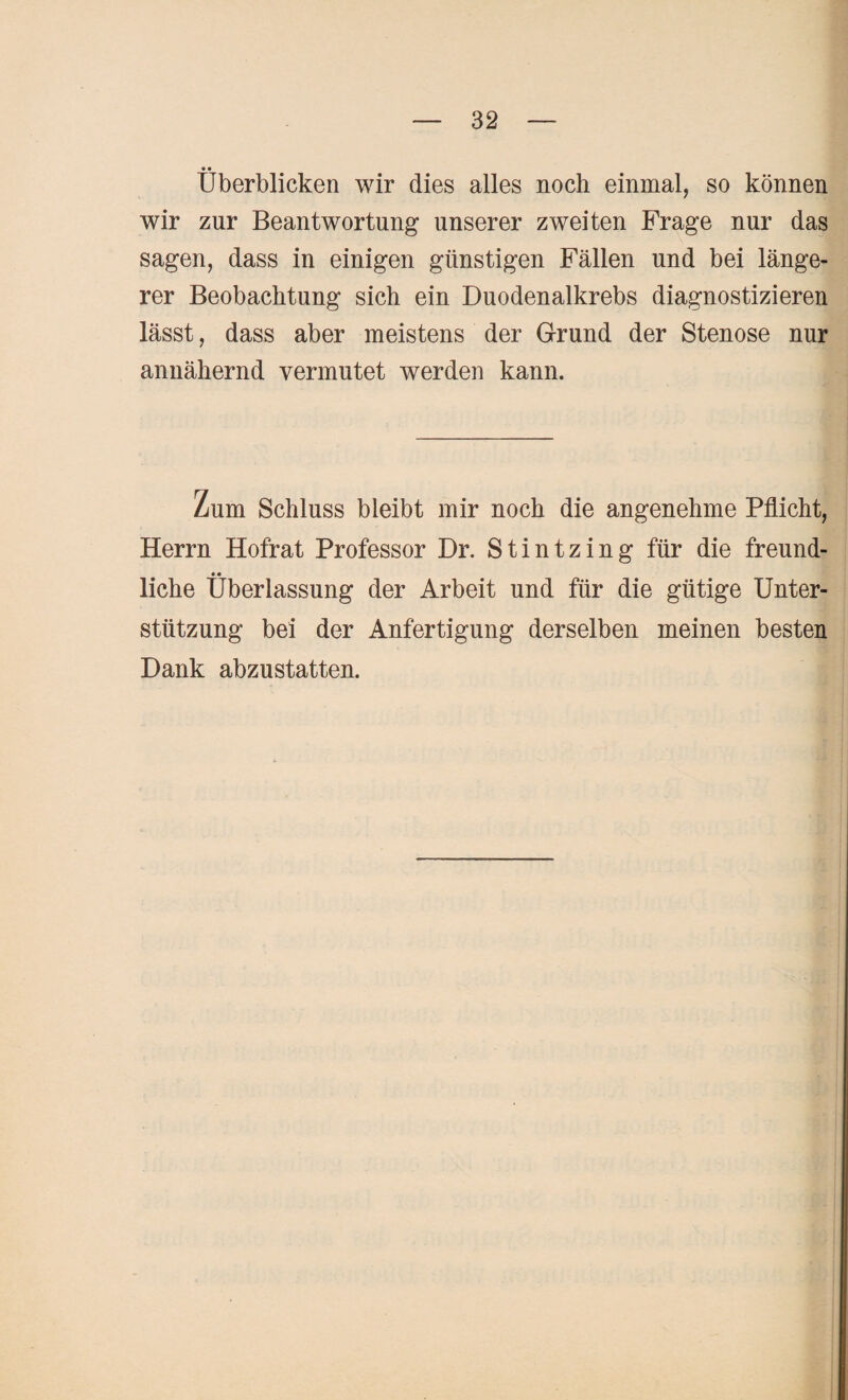 • • Überblicken wir dies alles noch einmal, so können wir zur Beantwortung unserer zweiten Frage nur das sagen, dass in einigen günstigen Fällen und bei länge¬ rer Beobachtung sich ein Duodenalkrebs diagnostizieren lässt, dass aber meistens der Grund der Stenose nur annähernd vermutet werden kann. Zum Schluss bleibt mir noch die angenehme Pflicht, Herrn Hofrat Professor Dr. Stintzing für die freund- • • liehe Überlassung der Arbeit und für die gütige Unter¬ stützung bei der Anfertigung derselben meinen besten Dank abzustatten.
