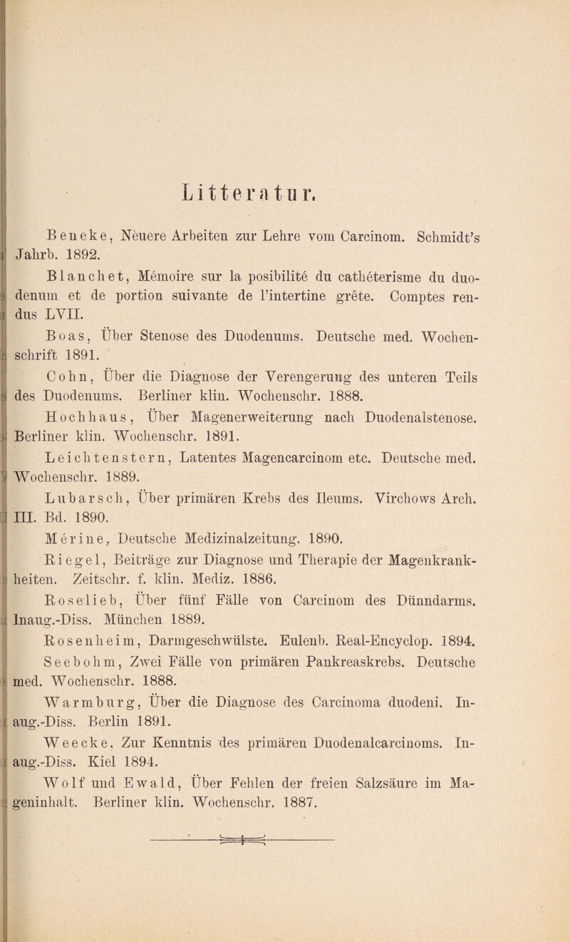 L i 11 e r «■ t n r. •» > 3 i ' i | 1) Beneke, Neuere Arbeiten zur Lehre vom Carcinom. Schmidts Jahrb. 1892. Blanc bet, Memoire sur la posibilite du catheterisme du duo- denum et de portion suivante de l’intertine grete. Comptes ren- dus LYII. Boas, Über Stenose des Duodenums. Deutsche med. Wochen¬ schrift 1891. Cohn, Über die Diagnose der Verengerung des unteren Teils des Duodenums. Berliner klin. Wochenschr. 1888. Hochhaus, Über Magenerweiterung nach Duodenalstenose. Berliner klin. Wochenschr. 1891. Leichtenstern, Latentes Magencarcinom etc. Deutsche med. Wochenschr. 1889. Lübarsch, Über primären Krebs des Ileums. Virchows Arch. III. Bd. 1890. Mer ine, Deutsche Medizinalzeitung. 1890. K i e g e 1, Beiträge zur Diagnose und Therapie der Magenkrank- i heiten. Zeitschr. f. klin. Mediz. 1886. Boselieb, Über fünf Fälle von Carcinom des Dünndarms. Inaug.-Diss. München 1889. Kosen heim, Darmgeschwülste. Eulenb. Real-Encyclop. 1894. Seebohm, Zwei Fälle von primären Pankreaskrebs. Deutsche i med. Wochenschr. 1888. Warmburg, Über die Diagnose des Carcinoma duodeni. In- j aug.-Diss. Berlin 1891. W e e c k e, Zur Kenntnis des primären Duodenalcarcinoms. In¬ aug.-Diss. Kiel 1894. Wolf und Ewald, Über Fehlen der freien Salzsäure im Ma¬ geninhalt. Berliner klin. Wochenschr. 1887.