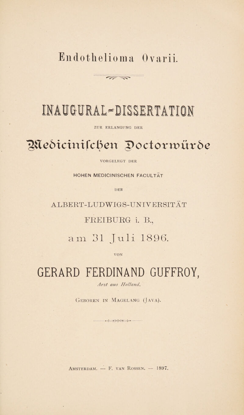 ZUR ERLANGUNG DER ^&eöicinifc^en poctox^würöe VORGELEGT DER HOHEN MEDICINISCHEN FACULTAT DER ALBERT-LUDWIGS-UNIVERSITÄT FREIBURG i. B., a m 31 Juli 1896. von GERARD FERDINAND GUFFROY, Arzt aus Holland. Geboren in Magelang (Java). Amsterdam. — F. van Rossen. — 1897.