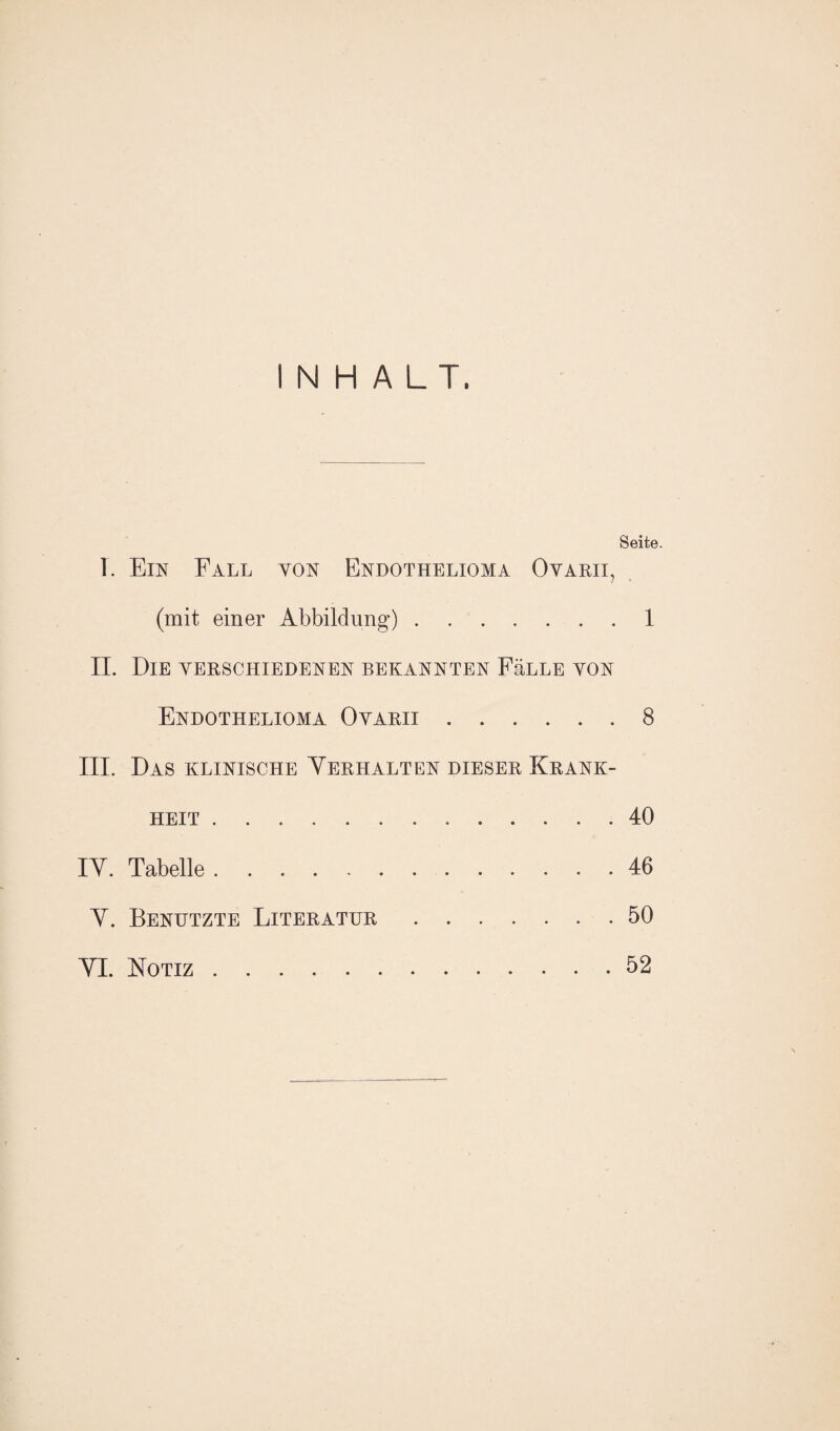 INHALT. Seite. T. Ein Fall von Endothelioma Ovarii, (mit einer Abbildung).1 II. Die verschiedenen bekannten FäLLE von Endothelioma Ovarii.8 III. Das klinische Yerhalten dieser Krank¬ heit . 40 IY. Tabelle.46 Y. Benutzte Literatur.50 YI. Notiz.52