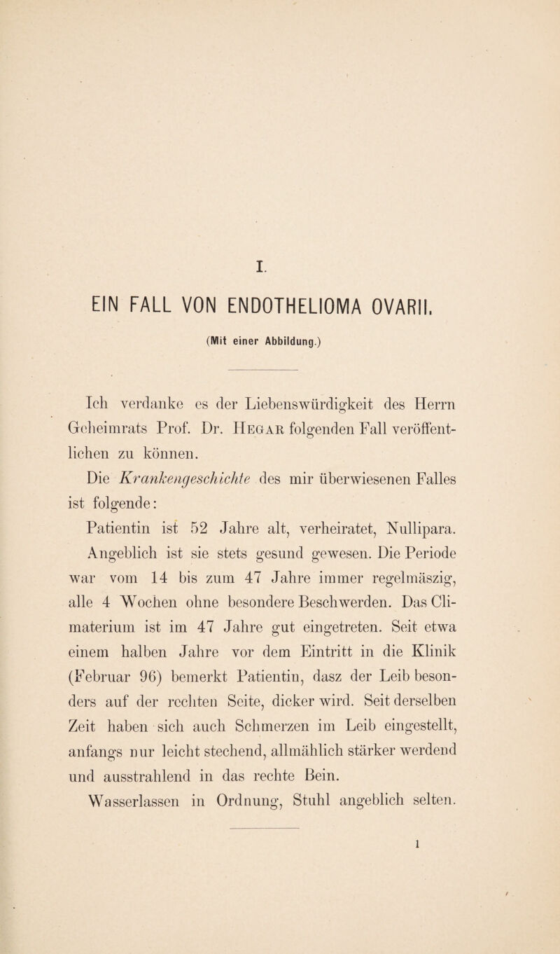 EIN FALL VON ENDOTHELIOMA OVARII. (Mit einer Abbildung.) Ich verdanke es der Liebenswürdigkeit des Herrn Grcheimrats Prof. Dr. IIegar folgenden Fall veröffent¬ lichen zu können. Die Krankengeschichte des mir überwiesenen Falles ist folgende: Patientin ist 52 Jahre alt, verheiratet, Nullipara. Angeblich ist sie stets gesund gewesen. Die Periode war vom 14 bis zum 47 Jahre immer regelmäszig, alle 4 Wochen ohne besondere Beschwerden. Das Cli- materium ist im 47 Jahre gut eingetreten. Seit etwa einem halben Jahre vor dem Eintritt in die Klinik (Februar 96) bemerkt Patientin, dasz der Leib beson¬ ders auf der rechten Seite, dicker wird. Seit derselben Zeit haben sich auch Schmerzen im Leib eingestellt, anfangs nur leicht stechend, allmählich stärker werdend und ausstrahlend in das rechte Bein. Wasserlassen in Ordnung, Stuhl angeblich selten. l