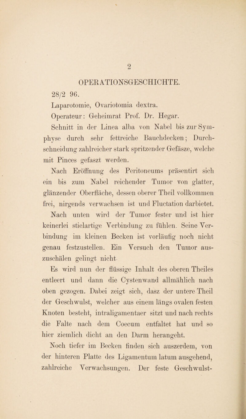 OPERATIONSGESCHICHTE. 28/2 96. Laparotomie, Ovariotomia dextra. Operateur: Gelieimrat Prof. Dr. Hegar. Schnitt in der Linea alba von Nabel bis zur Sym¬ physe durch sehr fettreiche Bauchdecken; Durch¬ schneidung zahlreicher stark spritzender Gefäsze, welche mit Pinces gefaszt werden. Nach Eröffnung des Peritoneums präsentirt sich ein bis zum Nabel reichender Tumor von glatter, glänzender Oberfläche, dessen oberer Theil vollkommen frei, nirgends verwachsen ist und Fluctation dar bietet. Nach unten wird der Tumor fester und ist hier keinerlei stielartige Verbindung zu fühlen. Seine Ver¬ bindung im kleinen Becken ist vorläufig noch nicht genau festzustellen. Ein Versuch den Tumor aus¬ zuschälen gelingt nicht Es wird nun der flüssige Inhalt des oberen Theiles entleert und dann die Cystenwand allmählich nach oben gezogen. Dabei zeigt sich, dasz der untere Theil der Geschwulst, welcher aus einem längs ovalen festen Knoten besteht, intraligamentaer sitzt und nach rechts die Falte nach dem Coecum entfaltet hat und so hier ziemlich dicht an den Darm herangeht. Noch tiefer im Becken finden sich auszerdem, von der hinteren Platte des Ligamentum lat um ausgehend, zahlreiche Verwachsungen. Der feste Geschwulst-