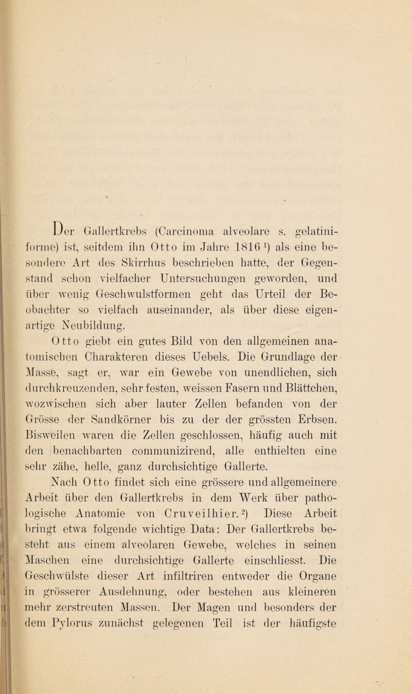 JJer Gallertkrebs (Carcinoma alveolare s. gelatini- forme) ist, seitdem ihn Otto im Jalire 1816 ^ als eine be¬ sondere Art des Skirrhus beschrieben hatte, der Gegen¬ stand schon vielfacher Untersuchungen geworden, und über wenig Geschwulstformen geht das Urteil der Be¬ obachter so vielfach auseinander, als über diese eigen¬ artige Neubildung. Otto giebt ein gutes Bild von den allgemeinen ana¬ tomischen Charakteren dieses Uebels. Die Grundlage der Masse, sagt er, war ein Gewebe von unendlichen, sich durchkreuzenden, sehr festen, weissen Fasern und Blättchen, wozwischen sich aber lauter Zellen befanden von der Grösse der Sandkörner bis zu der der grössten Erbsen. Bisweilen waren die Zellen geschlossen, häufig auch mit den benachbarten communizirend, alle enthielten eine sehr zähe, helle, ganz durchsichtige Gallerte. Nach Otto findet sich eine grössere undaligemeinere Arbeit über den Gallertkrebs in dem Werk über patho¬ logische Anatomie von Cruveilhier.2) Diese Arbeit bringt etwa folgende wichtige Data: Der Gallertkrebs be¬ steht aus einem alveolaren Gewebe, welches in seinen Maschen eine durchsichtige Gallerte einschliesst. Die Geschwülste dieser Art infiltriren entweder die Organe in grösserer Ausdehnung, oder bestehen aus kleineren mehr zerstreuten Massen. Der Magen und besonders der dem Pylorus zunächst gelegenen Teil ist der häufigste