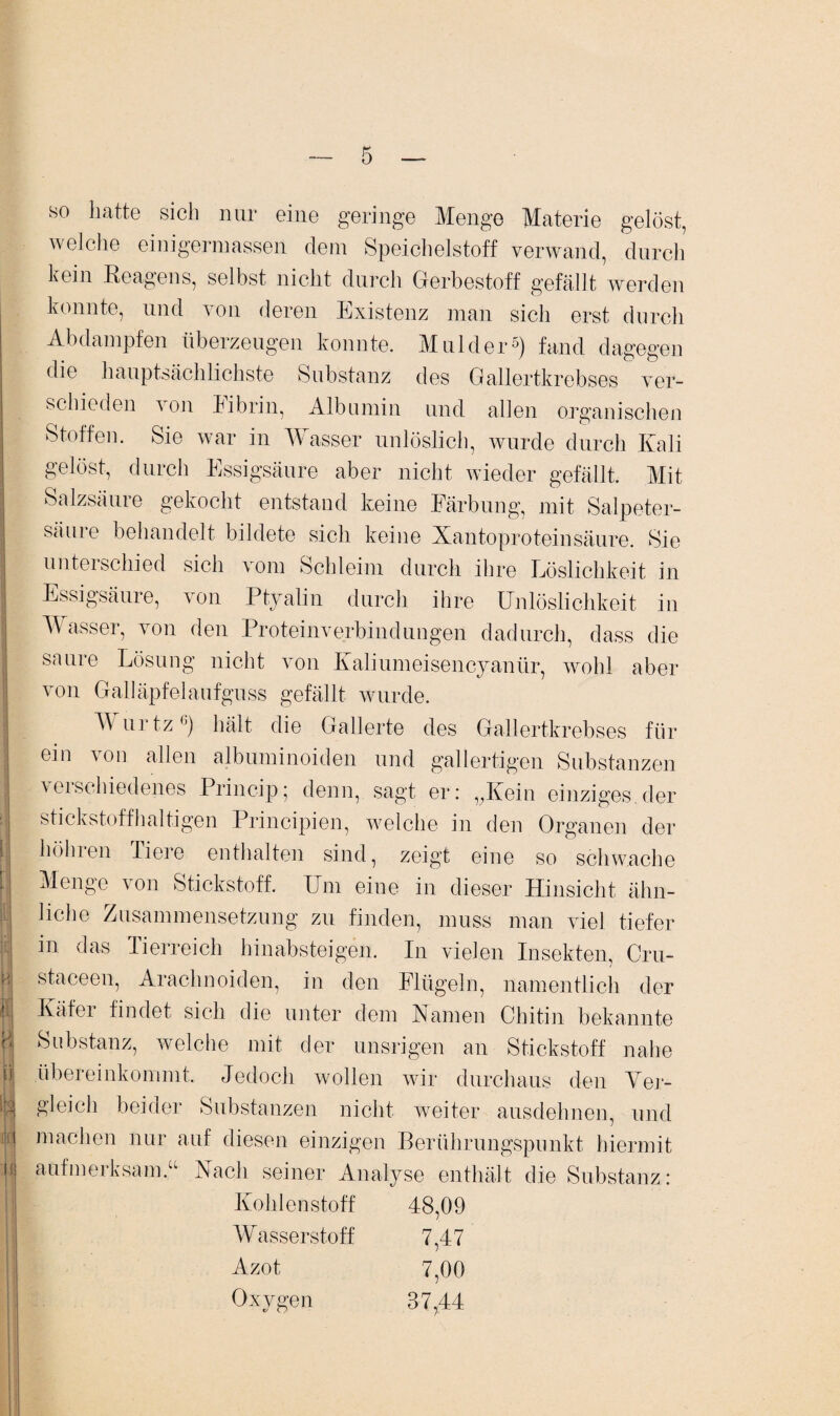 so hatte sich nur eine geringe Menge Materie gelöst, welche einigermassen dem Speichelstoff verwand, durch kein Reagens, selbst nicht durch Gerbestoff gefällt werden konnte, und von deren Existenz man sich erst durch Abdampfen überzeugen konnte. Mulder6) fand dagegen die hauptsächlichste Substanz des Gallertkrebses ver¬ schieden von librin, Albumin und allen organischen Stoffen. Sie war in Wasser unlöslich, wurde durch Kali gelöst, durch Essigsäure aber nicht wieder gefällt. Mit | Salzsäure gekocht entstand keine Färbung, mit Salpeter- I säure behandelt bildete sich keine Xantoprotein säure. Sie unterschied sich vom Schleim durch ihre Löslichkeit in j Essigsäure, von Ptyalin durch ihre Unlöslichkeit in Wasser, von den Proteinverbindungen dadurch, dass die saure Lösung nicht von Kaliumeisencyanür, wohl aber von Galläpfelaufguss gefällt wurde. | T\ urtzG) hält die Gallerte des Gallertkrebses für I ein von allen albuminoiden und gallertigen Substanzen ! verschiedenes Princip; denn, sagt er: „Kein einziges.der stickstoffhaltigen Principien, welche in den Organen der !| höhren Tiere enthalten sind, zeigt eine so schwache [i Menge von Stickstoff. Um eine in dieser Hinsicht ähn- ! liehe Zusammensetzung zu finden, muss man viel tiefer in das Tierreich hinabsteigen. In vielen Insekten, Cru- N staceen, Arachnoiden, in den Flügeln, namentlich der L Käfer findet sich die unter dem Kamen Chitin bekannte B Substanz, welche mit der unsrigen an Stickstoff nahe Ü| übereinkommt. Jedoch wollen wir durchaus den Ver¬ ls gleich beider Substanzen nicht weiter ausdehnen, und öfj machen nur auf diesen einzigen Berührungspunkt hiermit Kohlenstoff 48,09 Wasserstoff 7,47 Azot Oxygen 7,00 37,44